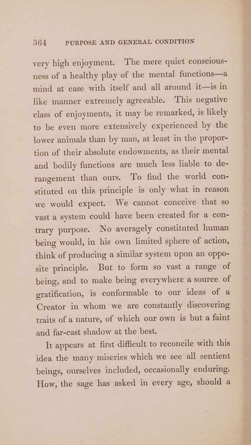 very high enjoyment. The mere quiet conscious- ness of a healthy play of the mental functions—a mind at ease with itself and all around it—is in like manner extremely agreeable. This negative class of enjoyments, it may be remarked, is likely to be even more extensively experienced by the lower animals than by man, at least in the propor- tion of their absolute endowments, as their mental and bodily functions are much less liable to de-- rangement than ours. To find the world con- stituted on this principle is only what in reason we would expect. We cannot conceive that so vast a system could have been created for a con- trary purpose. No averagely constituted human being would, in his own limited sphere of action, think of producing a similar system upon an oppo- site principle. But to form so vast a range of being, and to make being everywhere a source of gratification, is conformable to our ideas of a Creator in whom we are constantly discovering traits of a nature, of which our own is but a faint and far-cast shadow at the best. It appears at first difficult to reconcile with this idea the many miseries which we see all sentient beings, ourselves included, occasionally enduring. How, the sage has asked in every age, should a
