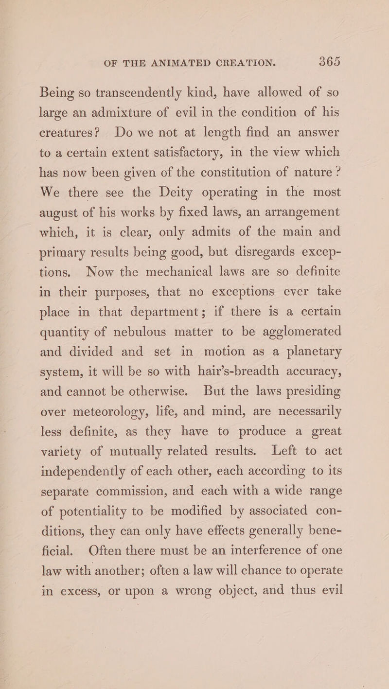 Being so transcendently kind, have allowed of so large an admixture of evil in the condition of his creatures? Do we not at length find an answer to a certain extent satisfactory, in the view which has now been given of the constitution of nature ? We there see the Deity operating in the most august of his works by fixed laws, an arrangement which, it is clear, only admits of the main and primary results being good, but disregards excep- tions. Now the mechanical laws are so definite in their purposes, that no exceptions ever take place in that department; if there is a certain quantity of nebulous matter to be agglomerated and divided and set in motion as a planetary system, it will be so with hair’s-breadth accuracy, and cannot be otherwise. But the laws presiding over meteorology, life, and mind, are necessarily less definite, as they have to produce a great variety of mutually related results. Left to act independently of each other, each according to its separate commission, and each with a wide range of potentiality to be modified by associated con- ditions, they can only have effects generally bene- ficial. Often there must be an interference of one law with another; often a law will chance to operate in excess, or upon a wrong object, and thus evil