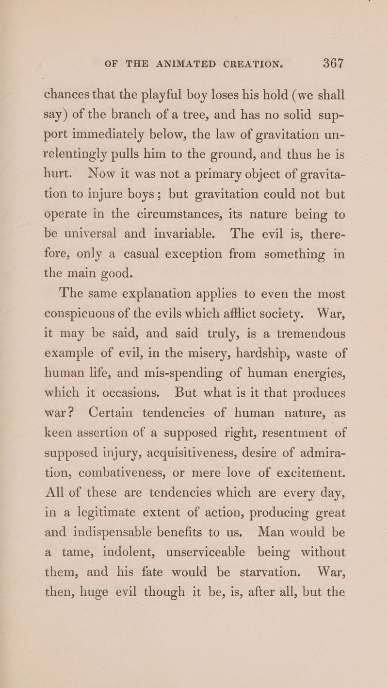 chances that the playful boy loses his hold (we shall say) of the branch of a tree, and has no solid sup- port immediately below, the law of gravitation un- relentingly pulls him to the ground, and thus he is hurt. Now it was not a primary object of gravita- tion to injure boys; but gravitation could not but operate in the circumstances, its nature being to be universal and invariable. The evil is, there- fore, only a casual exception from something in the main good. The same explanation applies to even the most conspicuous of the evils which afflict society. War, it may be said, and said truly, is a tremendous example of evil, in the misery, hardship, waste of human life, and mis-spending of human energies, which it occasions. But what is it that produces war? Certain tendencies of human nature, as keen assertion of a supposed right, resentment of supposed injury, acquisitiveness, desire of admira- tion, combativeness, or mere love of excitement. All of these are tendencies which are every day, in a legitimate extent of action, producing great and indispensable benefits to us. Man would be a tame, indolent, unserviceable being without them, and his fate would be starvation. War, then, huge evil though it be, is, after all, but the