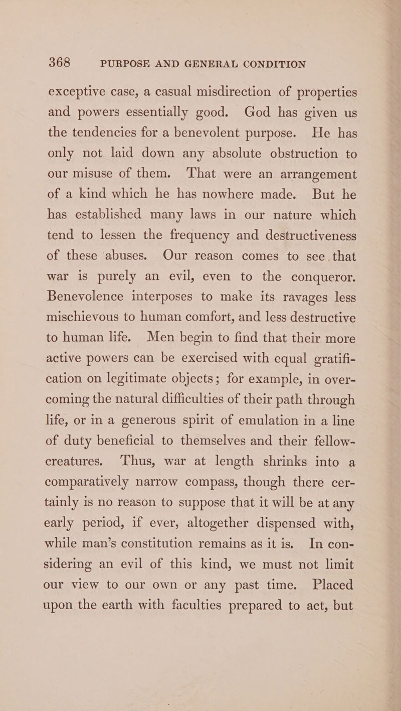 exceptive case, a casual misdirection of properties and powers essentially good. God has given us the tendencies for a benevolent purpose. He has only not laid down any absolute obstruction to our misuse of them. ‘That were an arrangement of a kind which he has nowhere made. But he has established many laws in our nature which tend to lessen the frequency and destructiveness of these ‘abuses. Our reason comes to see. that war is purely an evil, even to the conqueror. Benevolence interposes to make its ravages less mischievous to human comfort, and less destructive to human life. Men begin to find that their more active powers can be exercised with equal gratifi- cation on legitimate objects; for example, in over- coming the natural difficulties of their path through life, or in a generous spirit of emulation in a line of duty beneficial to themselves and their fellow- creatures. ‘Thus, war at length shrinks into a comparatively narrow compass, though there cer- tainly is no reason to suppose that it will be at any early period, if ever, altogether dispensed with, while man’s constitution remains as it is. In con- sidering an evil of this kind, we must not limit our view to our own or any past time. Placed upon the earth with faculties prepared to act, but
