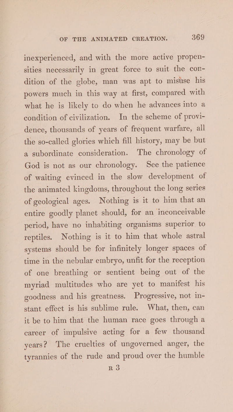 inexperienced, and with the more active propen- sities necessarily in great force to suit the con- dition of the globe, man was apt to misuse his powers much in this way at first, compared with what he is likely to do when he advances into a condition of civilization. In the scheme of provi- dence, thousands of years of frequent warfare, all the so-called glories which fill history, may be but a subordinate consideration. The chronology of God is not as our chronology. See the patience of waiting evinced in the slow development of the animated kingdoms, throughout the long series of geological ages. Nothing is it to him that an entire goodly planet should, for an ‘inconceivable period, have no inhabiting organisms superior to reptiles. Nothing is it to him that whole astral systems should be for infinitely longer spaces of time in the nebular embryo, unfit for the reception of one breathing or sentient being out of the myriad multitudes who are yet to manifest his goodness and his greatness. Progressive, not in- stant effect is his sublime rule. What, then, can it be to him that the human race goes through a career of impulsive acting for a few thousand years? The cruelties of ungoverned anger, the tyrannies of the rude and proud over the humble R3
