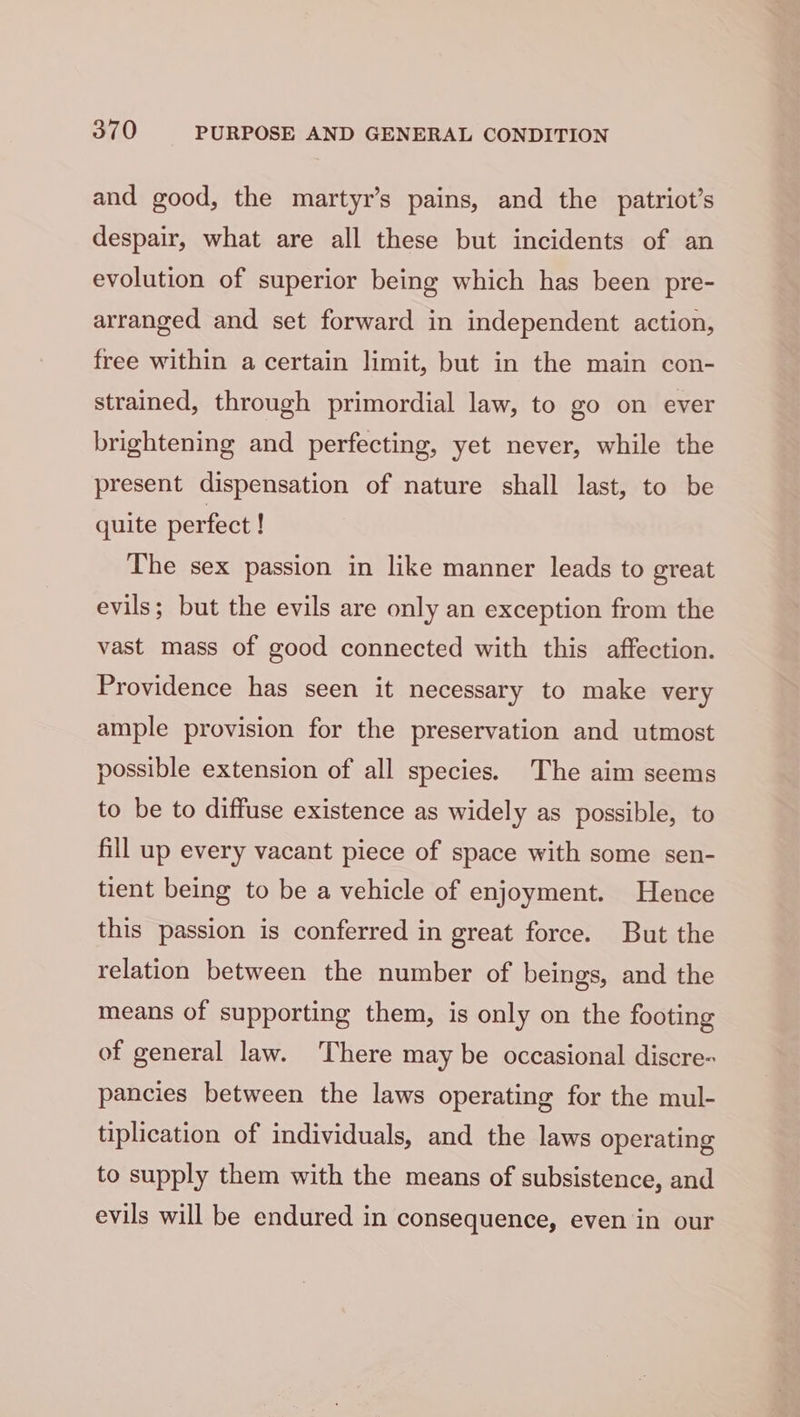 and good, the martyr’s pains, and the patriot’s despair, what are all these but incidents of an evolution of superior being which has been pre- arranged and set forward in independent action, free within a certain limit, but in the main con- strained, through primordial law, to go on ever brightening and perfecting, yet never, while the present dispensation of nature shall last, to be quite perfect ! The sex passion in like manner leads to great evils; but the evils are only an exception from the vast mass of good connected with this affection. Providence has seen it necessary to make very ample provision for the preservation and utmost possible extension of all species. The aim seems to be to diffuse existence as widely as possible, to fill up every vacant piece of space with some sen- tient being to be a vehicle of enjoyment. Hence this passion is conferred in great force. But the relation between the number of beings, and the means of supporting them, is only on the footing of general law. There may be occasional discre- pancies between the laws operating for the mul- tiplication of individuals, and the laws operating to supply them with the means of subsistence, and evils will be endured in consequence, even in our