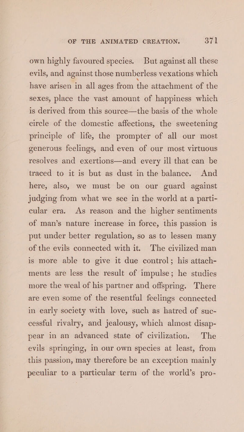 own highly favoured species. But against all these evils, and against those numberless vexations which have arisen in all ages from thie attachment of the sexes, place the vast amount of happiness which is derived from this source—the basis of the whole circle of the domestic affections, the sweetening principle of life, the prompter of all our most generous feelings, and even of our most virtuous resolves and exertions—and every ill that can be traced to it is but as dust in the balance. And here, also, we must be on our guard against judging from what we see in the world at a parti- cular era. As reason and the higher sentiments of man’s nature increase in force, this passion is put under better regulation, so as to lessen many of the evils connected with it. The civilized man is more able to give it due control; his attach- ments are less the result of impulse; he studies more the weal of his partner and offspring. There are even some of the resentful feelings connected in early society with love, such as hatred of suc- cessful rivalry, and jealousy, which almost disap- pear in an advanced state of civilization. The evils springing, In our own species at least, from this passion, may therefore be an exception mainly peculiar to a particular term of the world’s pro-