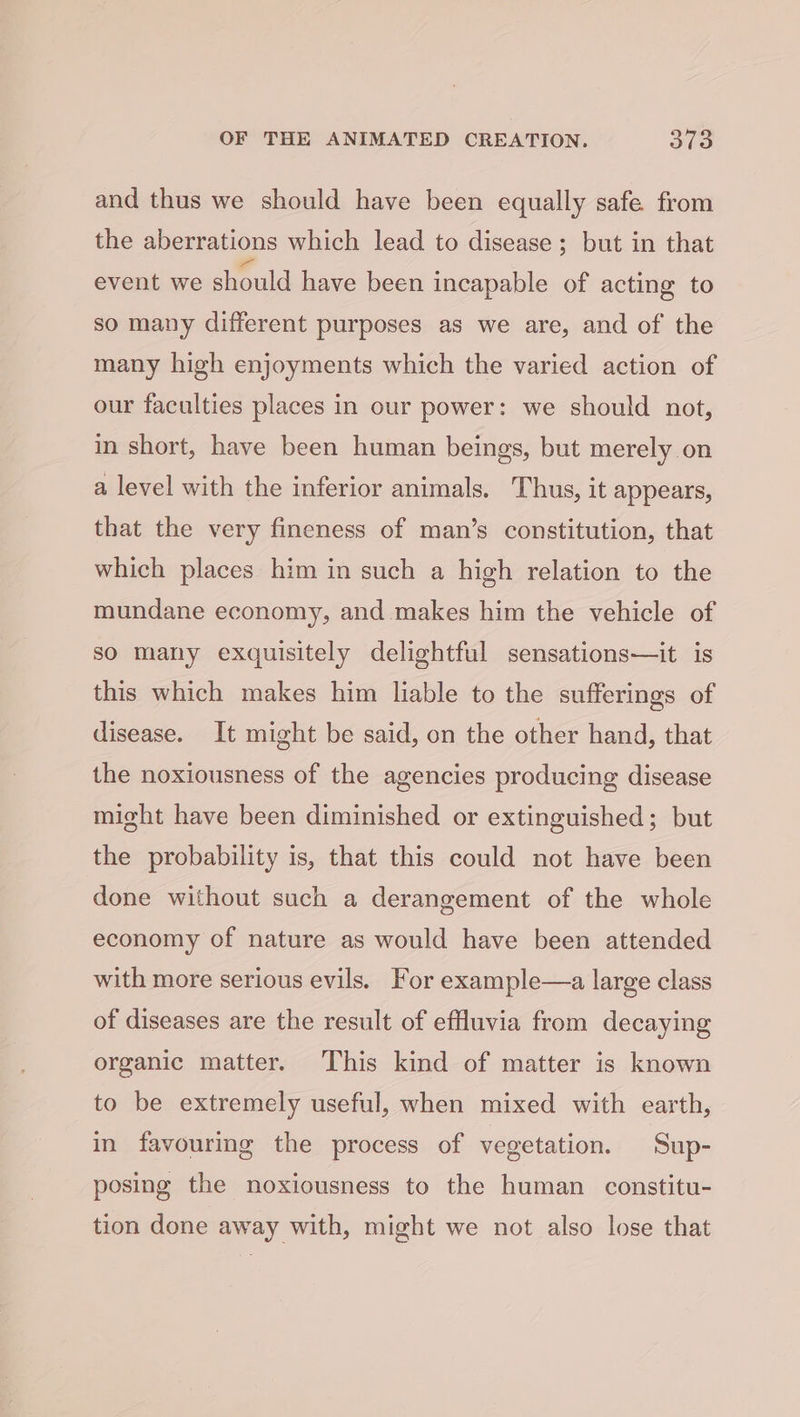 and thus we should have been equally safe from the aberrations which lead to disease; but in that event we should have been incapable of acting to so many different purposes as we are, and of the many high enjoyments which the varied action of our faculties places in our power: we should not, in short, have been human beings, but merely on a level with the inferior animals. Thus, it appears, that the very fineness of man’s constitution, that which places him in such a high relation to the mundane economy, and makes him the vehicle of so many exquisitely delightful sensations—it is this which makes him liable to the sufferings of disease. It might be said, on the other hand, that the noxiousness of the agencies producing disease might have been diminished or extinguished; but the probability is, that this could not have been done without such a derangement of the whole economy of nature as would have been attended with more serious evils. For example—a large class of diseases are the result of effluvia from decaying organic matter. This kind of matter is known to be extremely useful, when mixed with earth, in favourmg the process of vegetation. Sup- posing the noxiousness to the human constitu- tion done away with, might we not also lose that