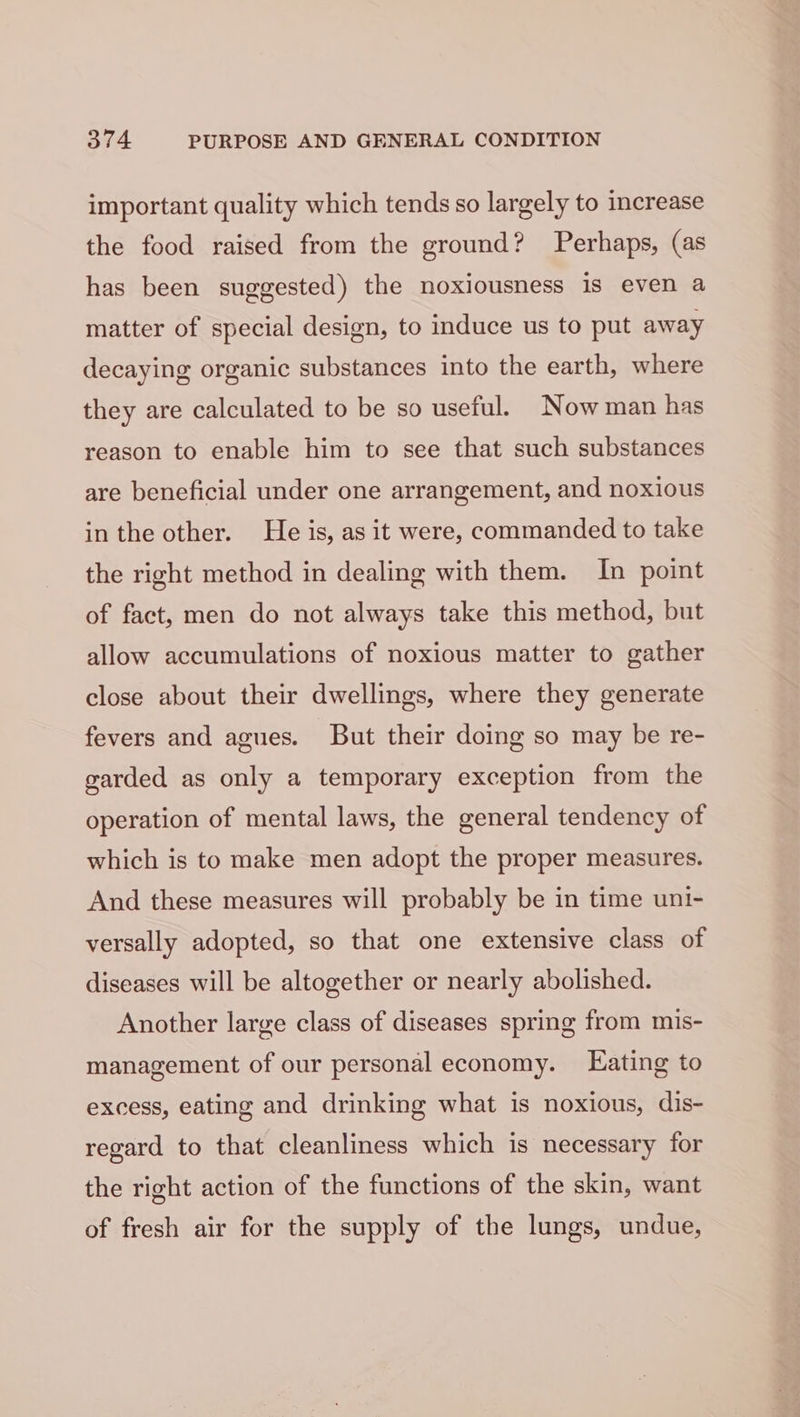 important quality which tends so largely to increase the food raised from the ground? Perhaps, (as has been suggested) the noxiousness is even a matter of special design, to induce us to put away decaying organic substances into the earth, where they are calculated to be so useful. Now man has reason to enable him to see that such substances are beneficial under one arrangement, and noxious in the other. He is, as it were, commanded to take the right method in dealing with them. In point of fact, men do not always take this method, but allow accumulations of noxious matter to gather close about their dwellings, where they generate fevers and agues. But their doing so may be re- garded as only a temporary exception from the operation of mental laws, the general tendency of which is to make men adopt the proper measures. And these measures will probably be in time uni- versally adopted, so that one extensive class of diseases will be altogether or nearly abolished. Another large class of diseases spring from mis- management of our personal economy. Eating to excess, eating and drinking what is noxious, dis- regard to that cleanliness which is necessary for the right action of the functions of the skin, want of fresh air for the supply of the lungs, undue,
