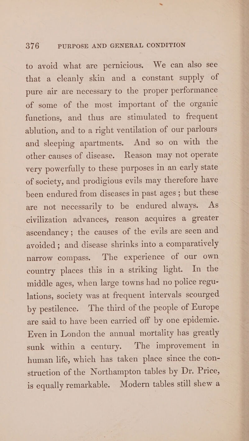 to avoid what are pernicious. We can also see that a cleanly skin and a constant supply of pure air are necessary to the proper performance of some of the most important of the organic functions, and thus are stimulated to frequent ablution, and to a right ventilation of our parlours and sleeping apartments. And so on with the other causes of disease. Reason may not operate very powerfully to these purposes in an early state of society, and prodigious evils may therefore have been endured from diseases in past ages ; but these are not necessarily to be endured always. As civilization advances, reason acquires a greater ascendancy; the causes of the evils are seen and avoided; and disease shrinks into a comparatively narrow compass. The experience of our own country places this in a striking light. In the middle ages, when large towns had no police regu- lations, society was at frequent intervals scourged by pestilence. The third of the people of Europe are said to have been carried off by one epidemic. Even in London the annual mortality has greatly sunk within a century. The improvement in human life, which has taken place since the con- struction of the Northampton tables by Dr. Price, is equally remarkable. Modern tables still shew a