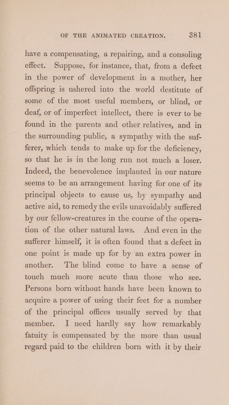 have a compensating, a repairing, and a consoling effect. Suppose, for instance, that, from a defect in the power of development in a mother, her offspring is ushered into the world destitute of some of the most useful members, or blind, or deaf, or of imperfect intellect, there is ever to be found in the parents and other relatives, and in the surrounding public, a sympathy with the suf- ferer, which tends to make up for the deficiency, so that he is in the long run not much a loser. Indeed, the benevolence implanted in our nature seems to be an arrangement having for one of its principal objects to cause us, by sympathy and active aid, to remedy the evils unavoidably suffered by our fellow-creatures in the course of the opera- tion of the other natural laws. And even in the sufferer himself, it is often found that a defect in one point is made up for by an extra power in another. The blind come to have a sense of touch much more acute than those who see. Persons born without hands have been known to acquire a power of using their feet for a number of the principal offices usually served by that member. I need hardly say how remarkably fatuity is compensated by the more than usual regard paid to the children born with it by their