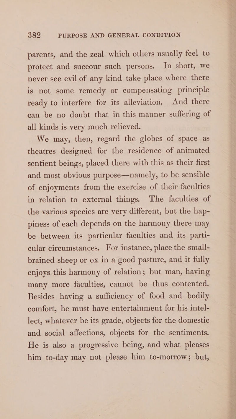 parents, and the zeal which others usually feel to protect and succour such persons. In short, we never see evil of any kind take place where there is not some remedy or compensating principle ready to interfere for its alleviation. And there can be no doubt that in this manner suffering of all kinds is very much relieved. We may, then, regard the globes of space as theatres designed for the residence of animated sentient beings, placed there with this as their first and most obvious purpose—namely, to be sensible of enjoyments from the exercise of their faculties in relation to external things. The faculties of the various species are very different, but the hap- piness of each depends on the harmony there may be between its particular faculties and its parti- cular circumstances. For instance, place the small- brained sheep or ox in a good pasture, and it fully enjoys this harmony of relation; but man, having many more faculties, cannot be thus contented. Besides having a sufficiency of food and bodily comfort, he must have entertainment for his intel- lect, whatever be its grade, objects for the domestic and social affections, objects for the sentiments. He is also a progressive being, and what pleases him to-day may not please him to-morrow; but,