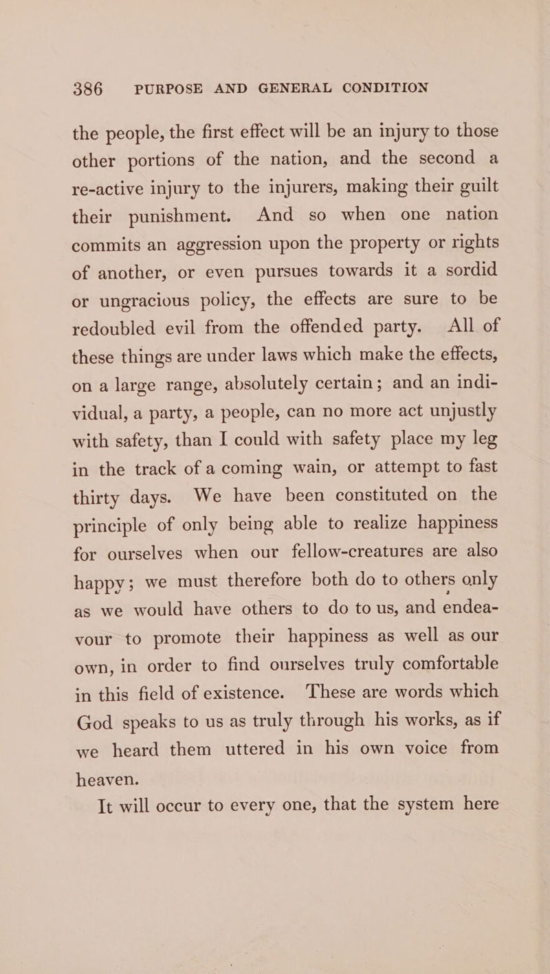 the people, the first effect will be an injury to those other portions of the nation, and the second a re-active injury to the injurers, making their guilt their punishment. And so when one nation commits an aggression upon the property or rights of another, or even pursues towards it a sordid or ungracious policy, the effects are sure to be redoubled evil from the offended party. All of these things are under laws which make the effects, on a large range, absolutely certain ; and an indi- vidual, a party, a people, can no more act unjustly with safety, than I could with safety place my leg in the track of a coming wain, or attempt to fast thirty days. We have been constituted on the principle of only being able to realize happiness for ourselves when our fellow-creatures are also happy; we must therefore both do to others only as we would have others to do to us, and endea- your to promote their happiness as well as our own, in order to find ourselves truly comfortable in this field of existence. These are words which God speaks to us as truly through his works, as if we heard them uttered in his own voice from heaven. It will occur to every one, that the system here