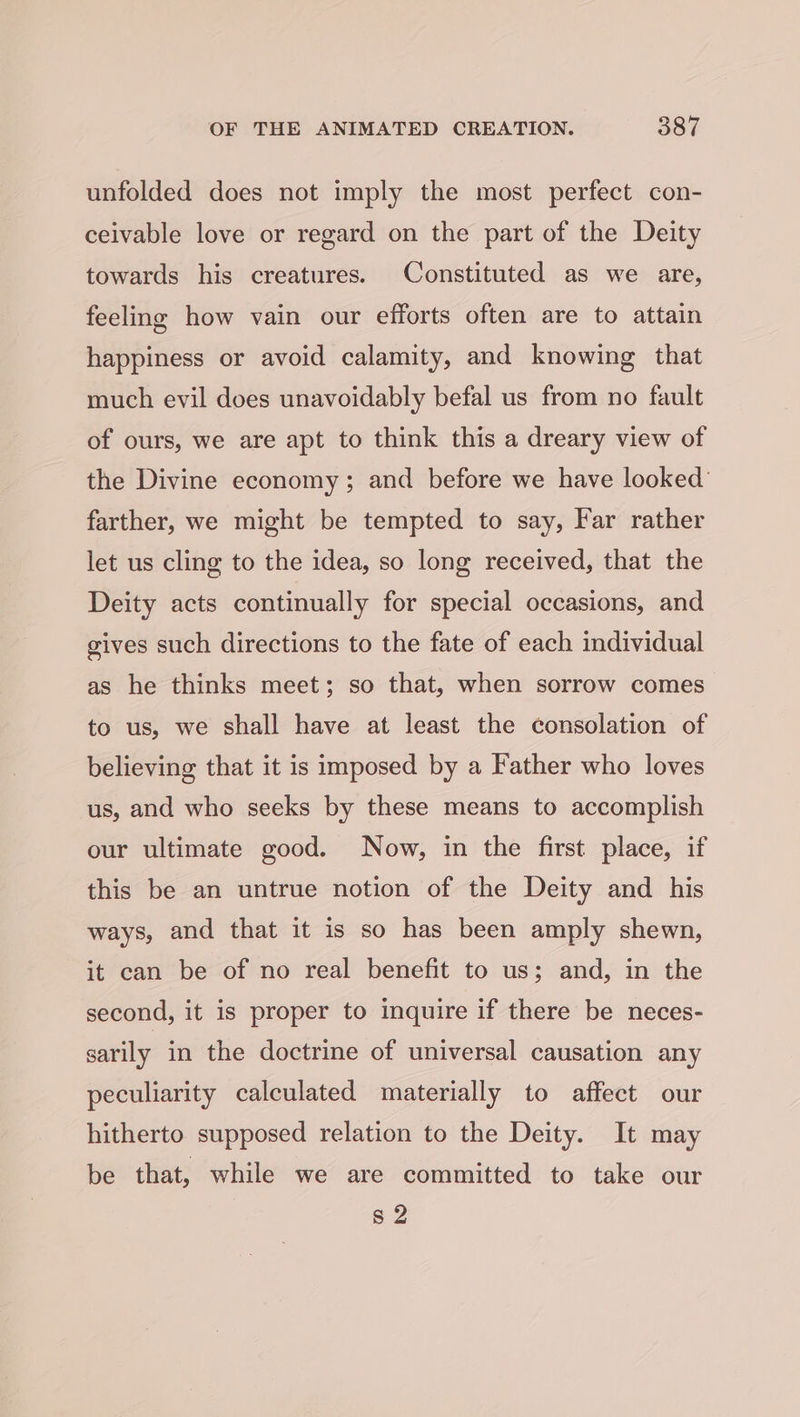 unfolded does not imply the most perfect con- ceivable love or regard on the part of the Deity towards his creatures. Constituted as we are, feeling how vain our efforts often are to attain happiness or avoid calamity, and knowing that much evil does unavoidably befal us from no fault of ours, we are apt to think this a dreary view of the Divine economy; and before we have looked’ farther, we might be tempted to say, Far rather let us cling to the idea, so long received, that the Deity acts continually for special occasions, and gives such directions to the fate of each individual as he thinks meet; so that, when sorrow comes to us, we shall have at least the consolation of believing that it is imposed by a Father who loves us, and who seeks by these means to accomplish our ultimate good. Now, in the first place, if this be an untrue notion of the Deity and his ways, and that it is so has been amply shewn, it can be of no real benefit to us; and, in the second, it is proper to inquire if there be neces- sarily in the doctrine of universal causation any peculiarity calculated materially to affect our hitherto supposed relation to the Deity. It may be that, while we are committed to take our s2