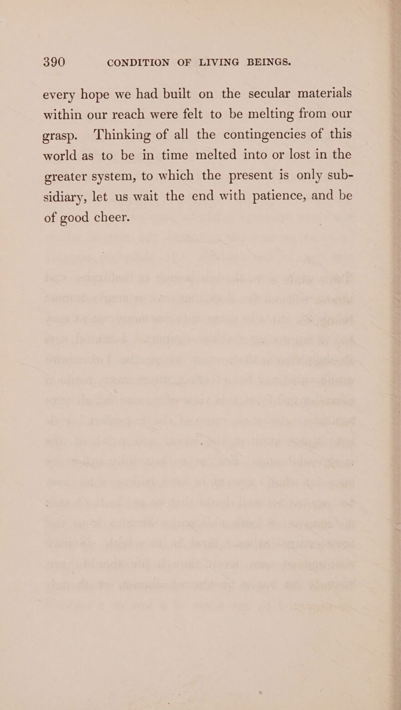 every hope we had built on the secular materials within our reach were felt to be melting from our grasp. Thinking of all the contingencies of this world as to be in time melted into or lost in the greater system, to which the present is only sub- sidiary, let us wait the end with patience, and be of good cheer.
