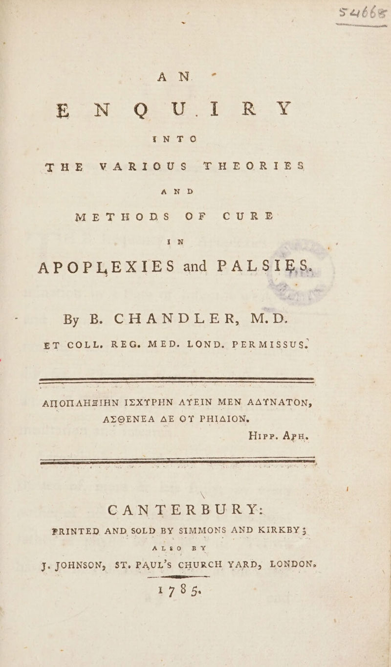 AGN: toe Os Veo bak. ¥ THE VARIOUS THEORIES AN D METHODS OF CUR SE IN APOPLEXIES and PALSIES, By B. CHANDLER, M.D. ET COLL, REG. MED. LOND. PERMISSUS. AIMOMNAHZIHN IZXYPHN AYEIN MEN AAYNATON, AZOENEA AE OY PHIAION, Hipp. Apu. cee tr AR Oe ea Na ey A s CANTERBURY: PRINTED AND SOLD BY SIMMONS AND KIRKBY 3 ALSO BY J. JOHNSON, ST. PAUL’s CHURCH YARD, LONDON, ——: 1785. » g Sows . Ni mR Paw SCearMrsiy SAAT Ne eta OAL