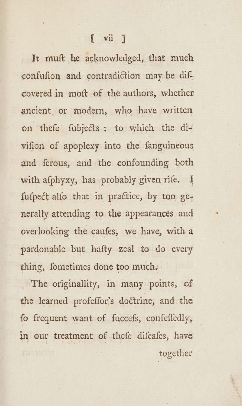 { vi J Ye muft he acknowledged, that much confufion and contradiction may be dif- covered in moft of the authors, whether ancient or modern, who have written on thefe fubjeGts ; to which the di- vifion of apoplexy into the fanguineous and ferous, and the confounding both with afphyxy, has probably given rife. I fufpect alfo that in practice, by too ge- nerally attending to the appearances and overlooking the caufes, we have, with a pardonable but hafty zeal to do every thing, fometimes done too much. The originallity, in many points, of the learned profeffor’s doctrine, and the fo frequent want of fuccefs, confefledly, in our treatment of thefe difeafes, have together —