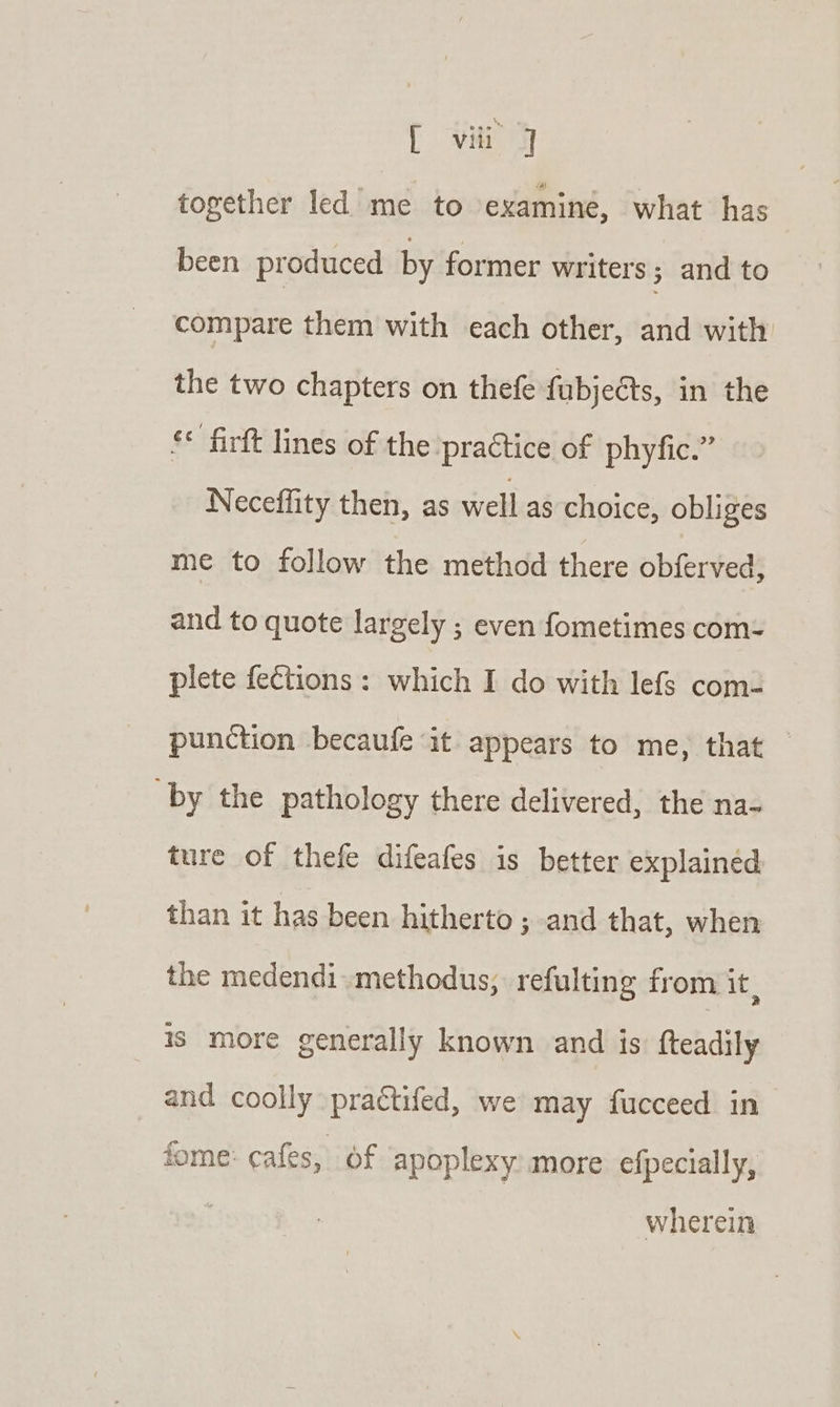 together led me to examiné, what has been produced by former writers ; and to compare them with each other, and with the two chapters on thefe fubjects, in the ** firft lines of the practice of phyfic.” Neceffity then, as well as choice, obliges me to follow the method there obferved, and to quote largely ; even fometimes com- plete feCtions : which I do with lefs com- punction becaufe it appears to me, that — by the pathology there delivered, the na- ture of thefe difeafes is better explained than it has been hitherto ; and that, when the medendimethodus, refulting from it, is more generally known and is: fteadily and coolly practifed, we may fucceed in fome: cafes, of apoplexy more efpecially, wherein