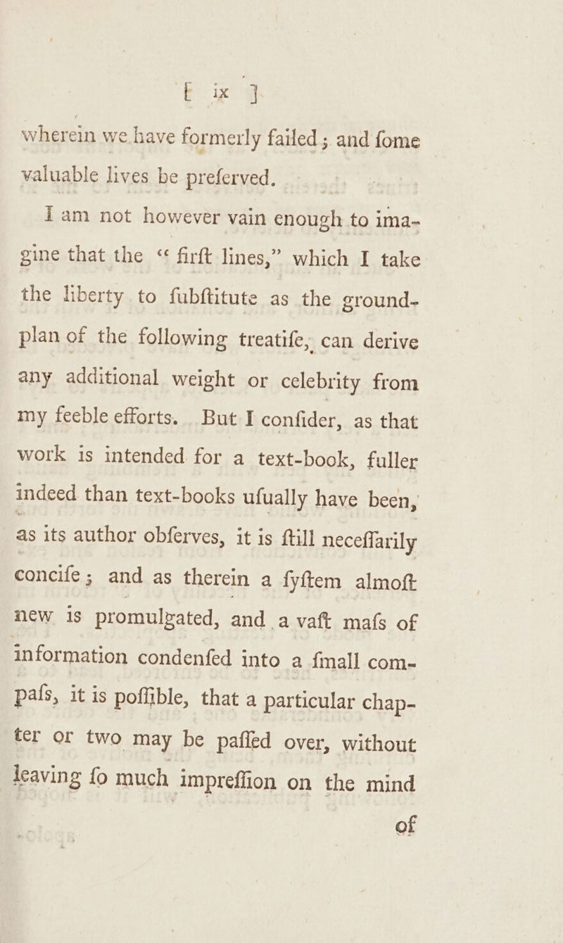 bg wherein we have formerly failed ; and fome valuable lives be preferved. i am not however vain enough to ima- gine that the &lt; firtt lines,” which I take the hberty to fubftitute as the ground- plan of the following treatife, can derive any additional weight or celebrity from my feeble efforts. But I confider, as that work is intended for a text-book, fuller indeed than text-books ufually have been, as its author obferves, it is fill neceflarily concife; and as therein a fyftem almoft new is promulzated, and a vaft mafs of information condenfed into a {mall com- pals, it is poffible, that a particular chap- ter or two may be pafled over, without leaving fo much impreffion on the mind