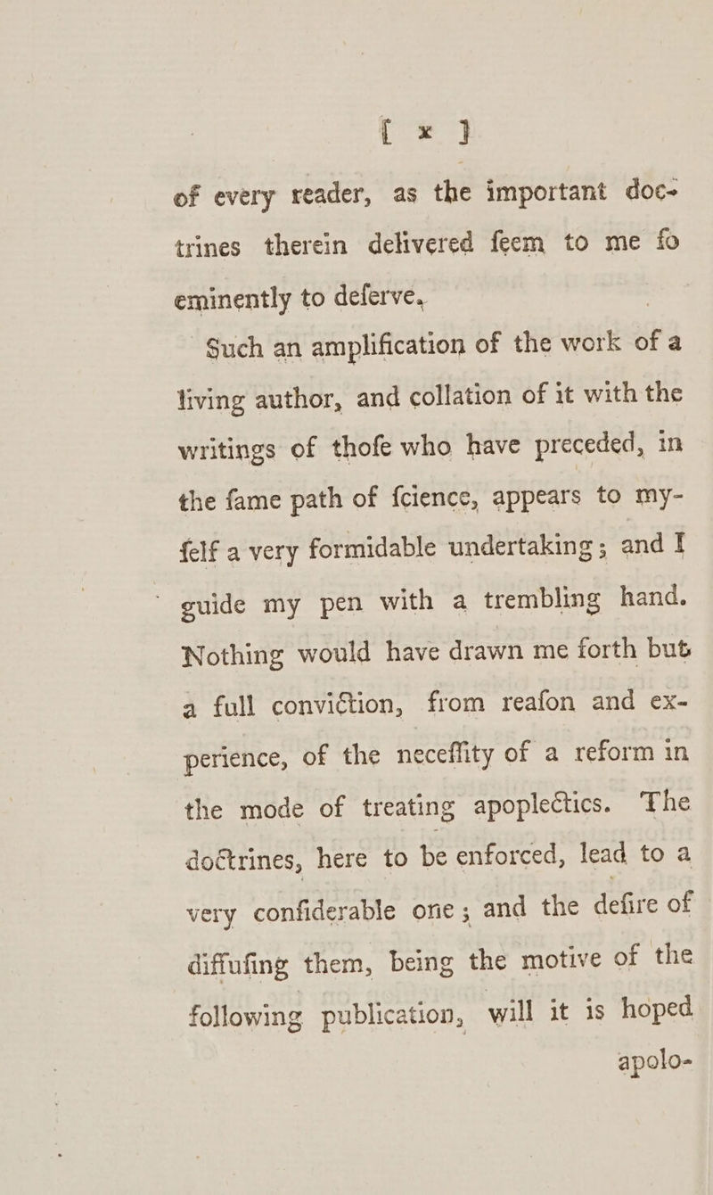 [x ] of every reader, as the important doc- trines therein delivered feem to me fo eminently to deferve, | -$uch an amplification of the work of a living author, and collation of it with the writings of thofe who have preceded, in the fame path of {cience, appears to my- {elf a very formidable undertaking; and I guide my pen with a trembling hand. Nothing would have drawn me forth but a full conviction, from reafon and ex- perience, of the neceffity of a reform in the mode of treating apoplectics. The doctrines, here to ng enforced, lead to a very confiderable ore; and the defire of diffufing them, being the motive of the following publication, will it is hoped apolo-