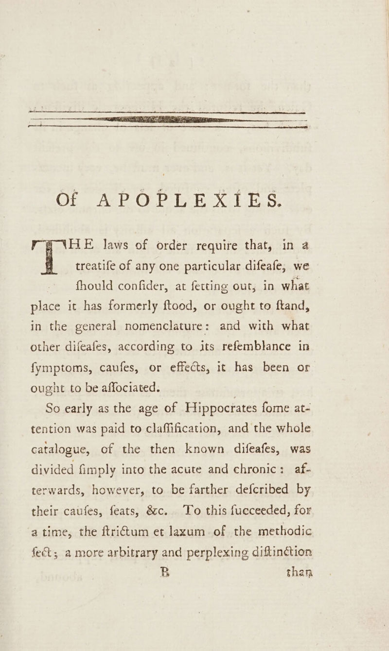 (TLE Jaws of order require that, in a treatife of any one particular difeafe, we fhould confider, at fetting out, in what place it has formerly ftood, or ought to ftand, in the general nomenclature: and with what other difeafes, according to its refemblance in fymptoms, caufes, or effects, it has been or ought to be affociated. So early as the age of Hippocrates fome at- tention was paid to claffification, and the whole catalogue, of the then known difeafes, was divided fimply into the acute and chronic: af- terwards, however, to be farther defcribed by their caufes, feats, &amp;c. To this fucceeded, for atime, the ftri€tum et laxum of the methodic fect; a more arbitrary and perplexing diftinction B than