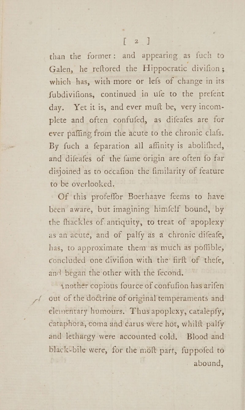 [Venu than the former: and appearing as fuch to Galen, he reftored the Hippocratic divifion; which has, with more or lefs of change in its day. Yet it is, and ever mult be, very incom- plete and often confufed, as difeafes are for ever pafling from the acute to the chronic clafs. By fuch a feparation all affinity is abolifhed, and difeafes of the fame origin are often fo far disjoined as to occafion the fimilarity of feature to be overlooked. Of this profeffor Boerhaave feerns to have been aware, but imagining himfelf bound, by the fhackles of. antiquity, to treat of apoplexy as an acute, and of palfy as a chronic difeafe, has, to approximate them’ as much as poffible, concluded one divifion with the firft of thefe, and began the other with the fecond. “Anothér copious fource of confufion has arifen out of the doctrine of original temperaments and cataphora, coma and carus were hot, whilft palfy and lethargy were accounted cold. Blood and black-bile were, for the moft part, fuppofed to abound,