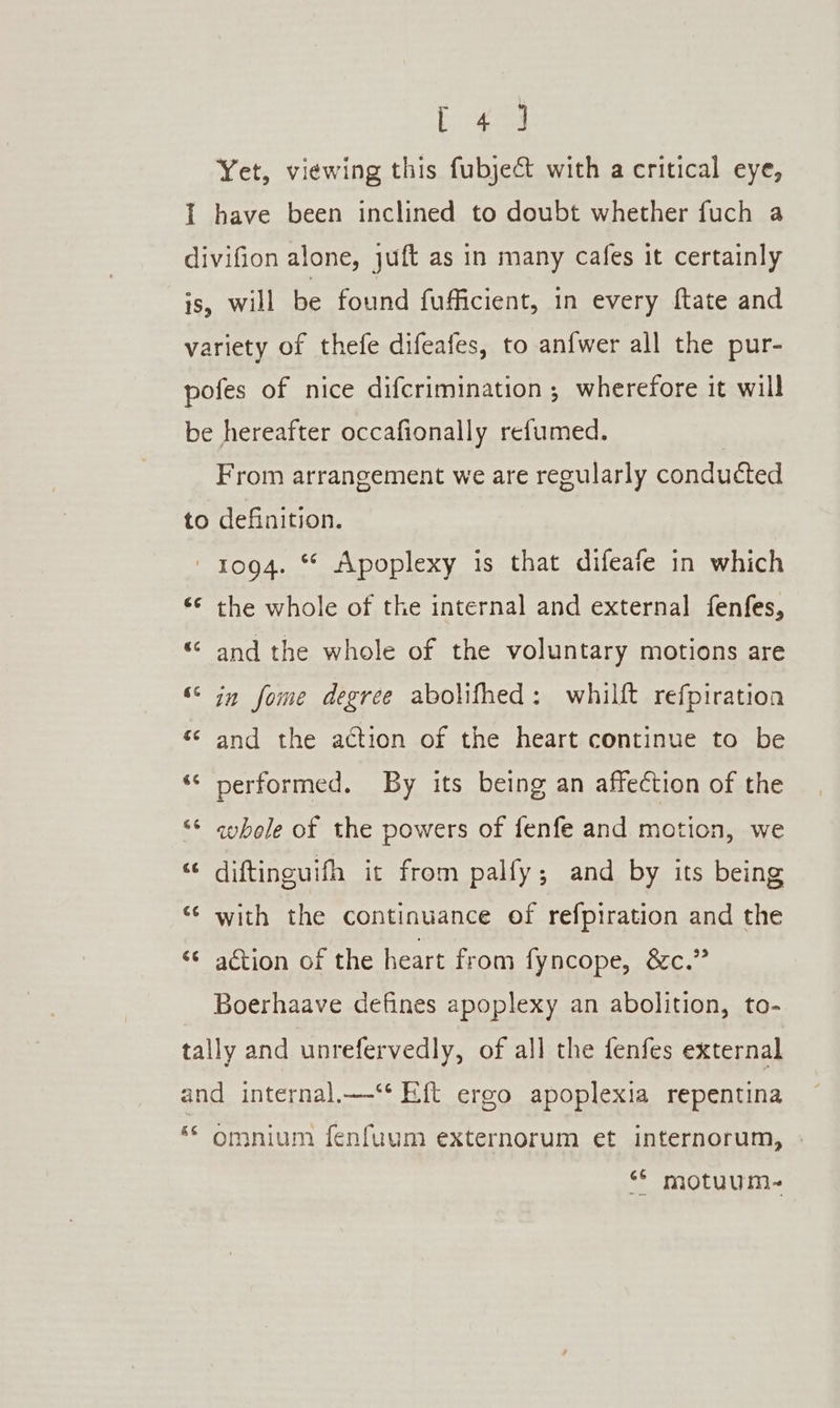 Sere Yet, viewing this fubject with a critical eye, I have been inclined to doubt whether fuch a divifion alone, juft as in many cafes it certainly is, will be found fufficient, in every {tate and variety of thefe difeafes, to anfwer all the pur- pofes of nice difcrimination ; wherefore it will be hereafter occafionally refumed. From arrangement we are regularly conducted to definition. 1094. * Apoplexy is that difeafe in which «© the whole of the internal and external fenfes, “ and the whole of the voluntary motions are Cay 6 in fome degree abolifhed: whilft refpiration &amp; n and the action of the heart continue to be 4 a performed. By its being an affection of the tad ‘* aybole of the powers of fenfe and motion, we “¢ diftinguifh it from palfy; and by its being “¢ with the continuance of refpiration and the “ ation of the heart from fyncope, &amp;c.” Boerhaave defines apoplexy an abolition, to- tally and unrefervedly, of all the fenfes external and internal.—‘* Eft ergo apoplexia repentina ‘© omnium fenfuum externorum et internorum, “* motuum-