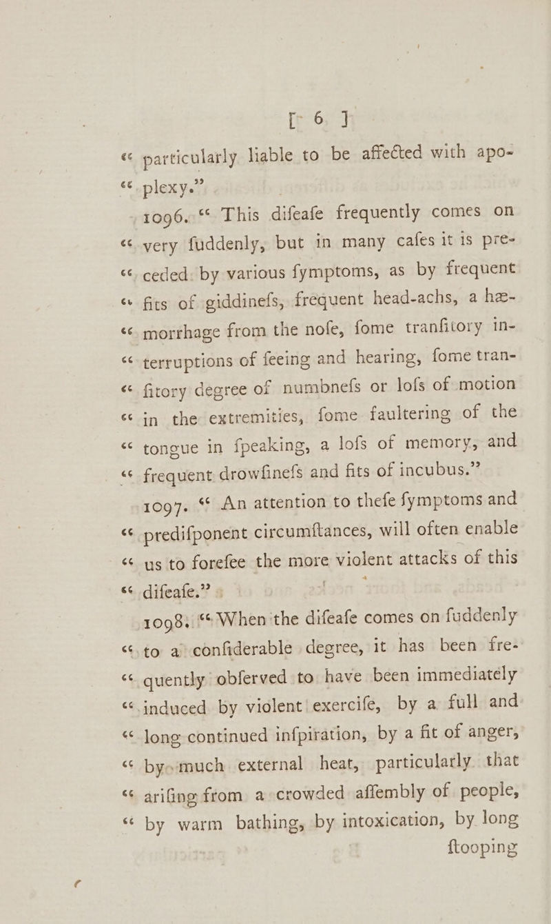 Lal an ®. an 4 6é [p63] plexy.” 1096.‘ This difeafe frequently comes on very fuddenly, but in many cafes it is pre- ceded: by various fymptoms, as by frequent fits of giddinefs, frequent head-achs, a he- morrhage from the nofe, fome tranfitory in- terruptions of feeing and hearing, fome tran- fitory degree of numbnels or lofs of motion ‘1 the extremities, fome faultering of the tongue in fpeaking, a lols of memory, and frequent, drowfinefs and fits of incubus.” 1097. *¢ An attention to thefe fymptoms and predifponent circumitances, will often enable us to forefee the more violent attacks of this 3 1098.“ When 'the difeafe comes on fuddenly quently obferved to have been immediately induced. by violent! exercife, by a full and long continued infpiration, by a fit of anger, by» much external heat, particularly that ariing from a crowded affembly of people, by warm bathing, by intoxication, by long ftooping