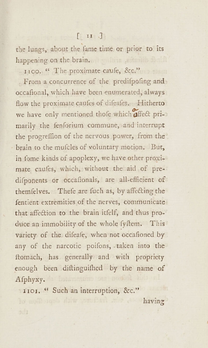 ‘ [y.tae oJ the lungs, about the fame time or prior to its 1100., ** The proximate caufe, 8c.” From a concurrence of the predifpofing and occafional, which have been enumerated, always flow the proximate caufes of difeafes.,. IMitherto we have only mentioned thofe which @ffeet pri- marily the fenforium commune, and interrupt the progreffion of the nervous power, from the brain to the muicles of voluntary motion, But, in tome kinds of apoplexy, we have other proxi- mate caufes, which, without the aid of pre- difponents or occafionals, are all-efficient of themfelves. Thefe are fuch as, by affecting the fentient extremities of the nerves, Communicate that affection to the brain itfelf, and thus pro- duce an immobility of the whole fyftem. This variety of the difeafe, when not occafioned by any of the narcotic poifons, taken into the ftomach, has generally and with propriety enough been diftinguifhed by the name of Afphyxy. r101. ** Such an interruption, &amp;c.” having