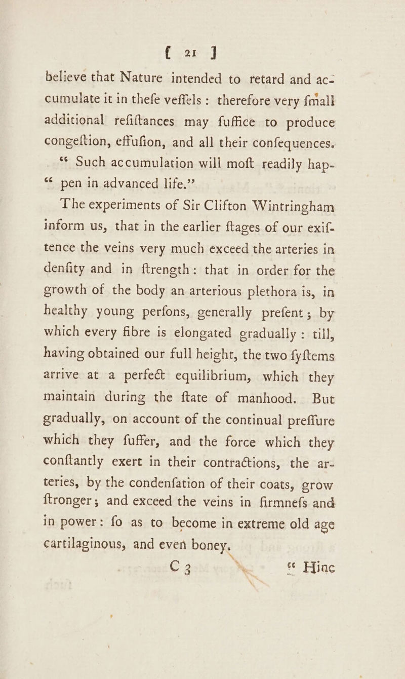 { a J believe that Nature intended to retard and ac- cumulate it in thefe veffels: therefore very fmall additional refiftances may fuffice to produce congetition, effufion, and all their confequences. ** Such accumulation will moft readily hap- “* pen in advanced life.” The experiments of Sir Clifton Wintringham inform us, that in the earlier ftages of our exif- tence the veins very much exceed the arteries in denfity and in ftrength: that in order for the growth of the body an arterious plethora is, in healthy young perfons, generally prefent; by which every fibre is elongated gradually : till, having obtained our full height, the two fyftems arrive at a perfect equilibrium, which they maintain during the ftate of manhood. But gradually, on account of the continual preffure which they fuffer, and the force which they conftantly exert in their contractions, the ar- teries, by the condenfation of their coats, grow {tronger; and exceed the veins in firmnefs and in power: fo as to become in extreme old age cartilaginous, and even boney. \ C 3 © Hinc