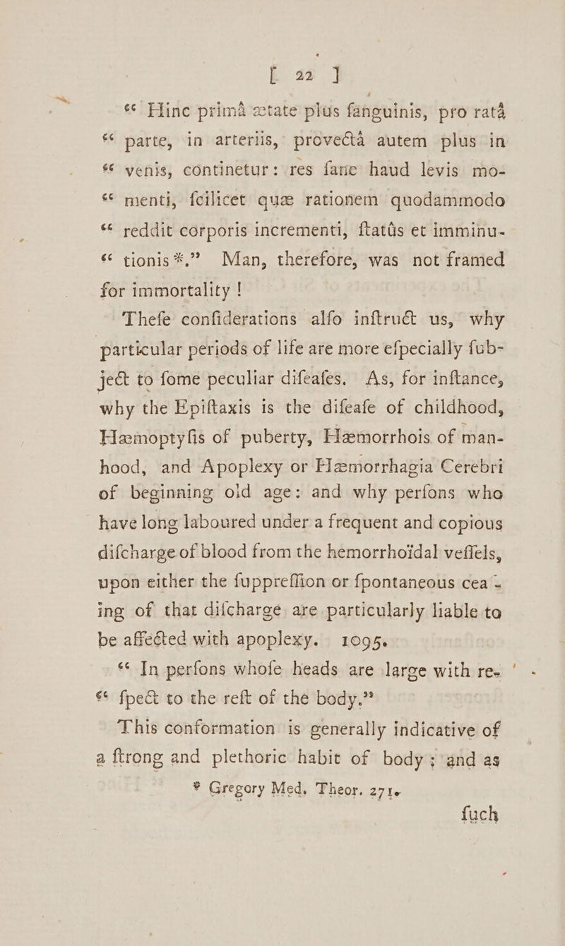 k aa | «* Hine prima state plus fanguinis, pro rata “* parte, in arterlis, provecta autem plus in « yenis, continetur: res fane haud levis mo- « menti, {cilicet qua rationem quodammodo ** reddit corporis incrementi, ftatds et imminu- “ tionis*.” Man, therefore, was not framed for immortality ! Thefe confiderations alfo inftruét us, why ject to fome peculiar difeafes. As, for inftance, why the Epiftaxis is the difeafe of childhood, Hamoptyfis of puberty, Hamorrhois of man- hood, and Apoplexy or Hemorrhagia Cerebri of beginning old age: and why perfons who have long laboured under a frequent and copious difcharge of blood from the hemorrhoidal veffels, upon either the fuppreflion or {fpontaneous cea = ing of that dilcharge are particularly liable to be affected with apoplexy. 1095. *&lt; In perfons whofe heads are large with re. &amp;* fpe&amp; to the reft of the body.” This conformation is generally indicative of a ftrong and plethoric habit of body; and as * Gregory Med, Theor. 271. fuch