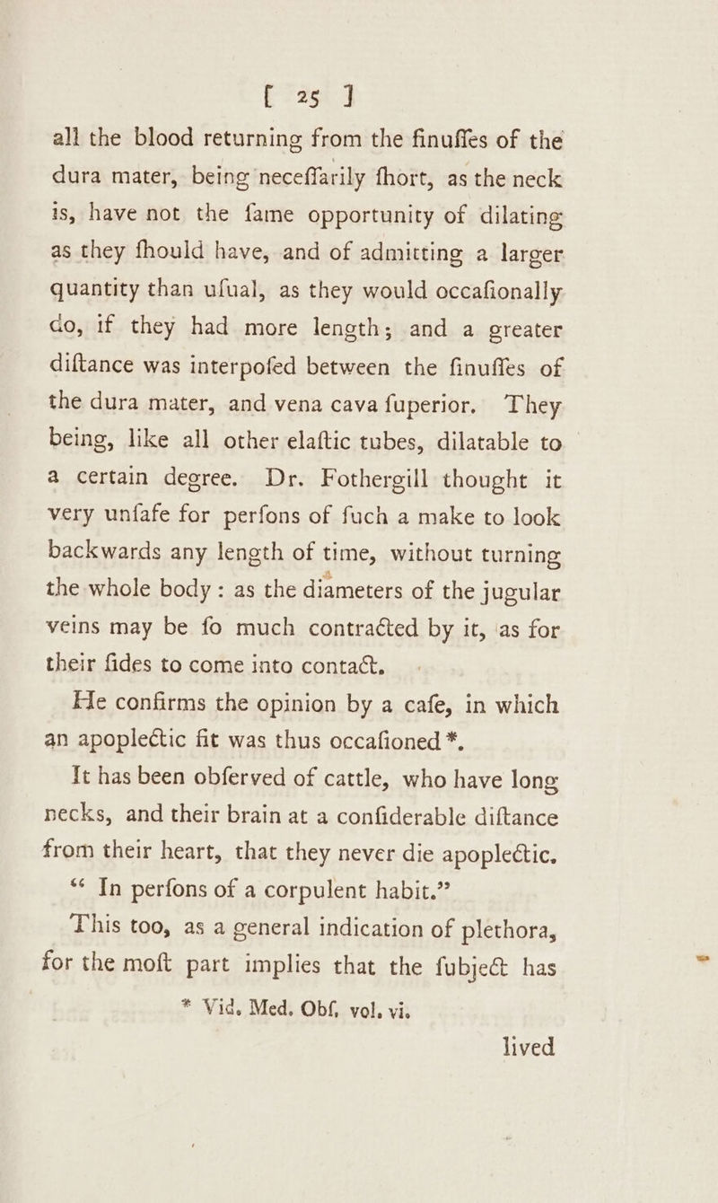 all the blood returning from the finuffes of the dura mater, being neceffarily fhort, as the neck is, have not the fame opportunity of dilating as they fhould have, and of admitting a larger quantity than ufual, as they would occafionally ao, if they had more length; and a greater diftance was interpofed between the finuffes of the dura mater, and vena cava fuperior. They being, like all other elaftic tubes, dilatable to a certain degree. Dr. Fothergill thought it very unfafe for perfons of fuch a make to look backwards any length of time, without turning the whole body : as the diameters of the jugular veins may be fo much contracted by it, ‘as for their fides to come into contact. He confirms the opinion by a cafe, in which an apoplectic fit was thus occafioned *, It has been obferved of cattle, who have long necks, and their brain at a confiderable diftance from their heart, that they never die apoplectic. ** In perfons of a corpulent habit.” This too, as a general indication of plethora, for the moft part implies that the fubje@ has * Vid. Med. Obf, vol, vi. lived