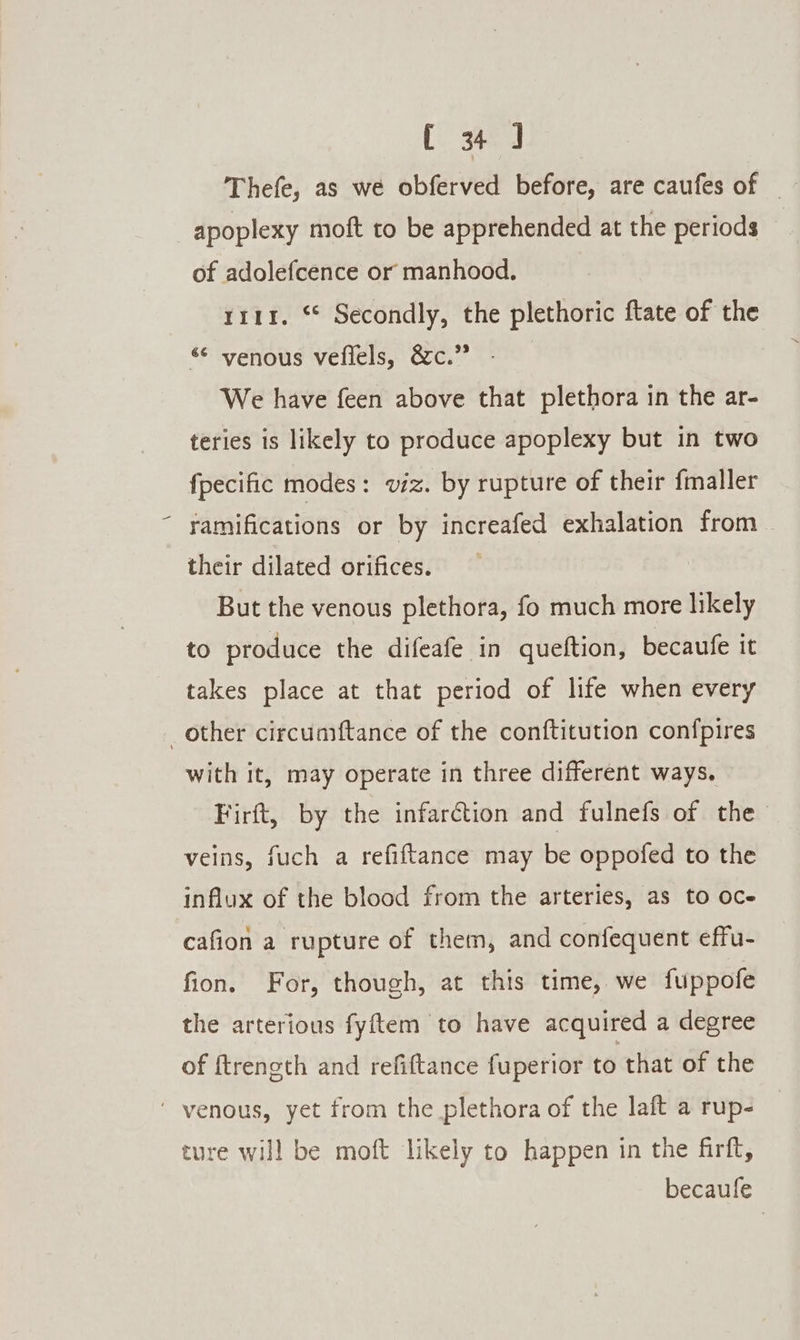 Thefe, as we obferved before, are caufes of | apoplexy moft to be apprehended at the periods of adolefcence or manhood. | rrir. * Secondly, the plethoric ftate of the «© venous vefiels, &amp;c.” - We have feen above that plethora in the ar- teries is likely to produce apoplexy but in two fpecific modes : viz. by rupture of their fmaller ramifications or by increafed exhalation from their dilated orifices. But the venous plethora, fo much more likely to produce the difeafe in queftion, becaufe it takes place at that period of life when every other circuaftance of the conftitution confpires with it, may operate in three different ways. Firft, by the infarction and fulnefs of the veins, fuch a refiftance may be oppofed to the influx of the blood from the arteries, as to oce cafion a rupture of them, and confequent effu- fion. For, though, at this time, we fuppofe the arterious fyftem to have acquired a degree of {treneth and refiftance fuperior to that of the ’ venous, yet from the plethora of the laft a rup- ture will be moft likely to happen in the firft, becaufe