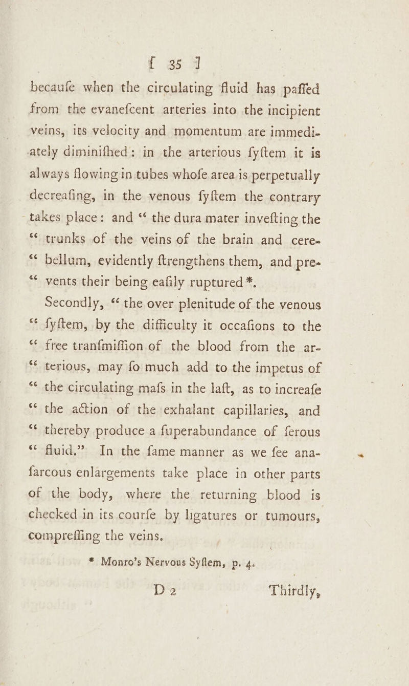 ¢é €¢ €¢ Gé trunks of the veins of the brain and cere- bellum, evidently ftrengthens them, and pres vents their being eafily ruptured *, Secondly, ‘ the over plenitude of the venous fyftem, by the difficulty it occafions to the free tran{miffion of the blood from the ar- terious, may fo much add to the impetus of the circulating mafs in the laft, as to increafe the action of the exhalant capillaries, and thereby produce a fuperabundance of ferous fluid,” In the fame manner as we fee ana- “ Monro’s Nervous Syflem, p. 4. De Thirdly,