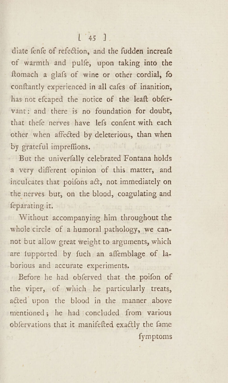 diate fenfe of refeCtion, and the fudden increafe of warmth and pulfe, upon taking into the ftomach a glafs of wine or other cordial, fo con{tantly experienced in all cafes of inanition, has not efcaped the notice of the leaft obfer- vant: and there is no foundation for doubt, that thefe nerves have lefs confent with each other when affected by deleterious, than when by grateful impreffions. But the univerfally celebrated Fontana holds a very different opinion of this matter, and inculcates that poifons act, not immediately on the nerves. but, on the blood, coagulating and {eparating it. Without accompanying him throughout the whole circle of a humoral pathology, we can- not but allow great weight to arguments, which are {upported by fuch an aflemblage of la- borious and accurate experiments. Before he had obferved that the. poifon of the viper, of which he particularly treats, acted upon the blood in the manner above mentioned; he had concluded from various _ obfervations that it manifefted exactly the fame fymptoms