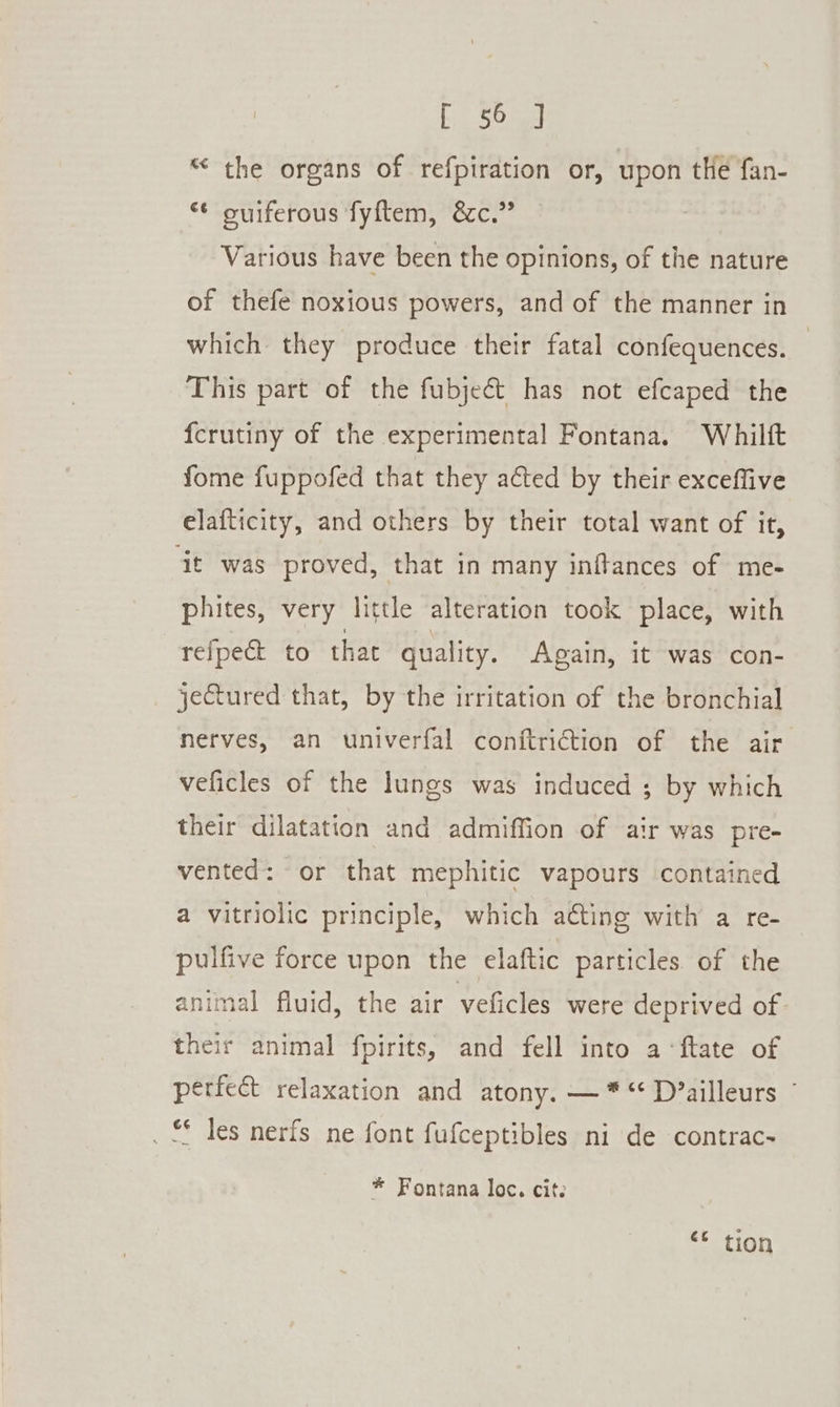 “ the organs of refpiration or, upon the fan- “* ouiferous fyftem, &amp;c.” | Various have been the opinions, of the nature of thefe noxious powers, and of the manner in which they produce their fatal confequences. This part of the fubject has not efcaped the fcrutiny of the experimental Fontana. Whiltft fome fuppofed that they aéted by their exceffive elafticity, and others by their total want of it, it was proved, that in many inftances of me- phites, very little alteration took place, with refpect to that quality. Again, it was con- jectured that, by the irritation of the bronchial nerves, an univerfal conftriction of the air veficles of the lungs was induced ; by which their dilatation and admiffion of air was pre- vented: or that mephitic vapours contained a vitriolic principle, which acting with a re- pulfive force upon the elaftic particles of the animal fluid, the air veficles were deprived of their animal fpirits, and fell into a‘ ftate of perfect relaxation and atony. —* “ D’ailleurs . &amp; les nerfs ne font fufceptibles ni de contrac- * Fontana loc. cits &lt;6 tion