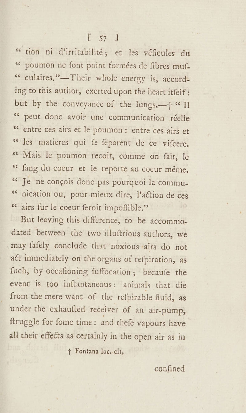 © tion ni dirritabilité; et les véficules du &lt;¢ poumon ne font point formées de fibres mu “* culaires.’—Their whole energy is, accord: ing to this author, exerted upon the heart itfelf : but by the conveyance of the lungs—+ “ I] ‘* peut donc avoir une communication réelle ** entre ces airs et le poumon: entre ces airs et “© Jes matieres qui fe feparent de ce vifcere. «© Mais le poumon recoit, comme on fait, le ** fang du coeur et le reporte au coeur méme, ‘¢ Je ne concois donc pas pourquoi la commu- * nication ou, pour mieux dire, l’action de ces “* airs fur le coeur feroit impoffible.” But leaving this difference, to be accommo- dated between the two illuftrious authors, we .may fafely conclude that noxious airs do not act immediately on the organs of refpiration, as fuch, by occafioning fuffocation; becaufe the event is too inftantancous: animals that die from the mere want of the refpirable fluid, as under the exhaufted receiver of an air-pump, ftruggle for fome time: and thefe vapours have all their effects as certainly in the open air as in t Fontana loc. cit, confined