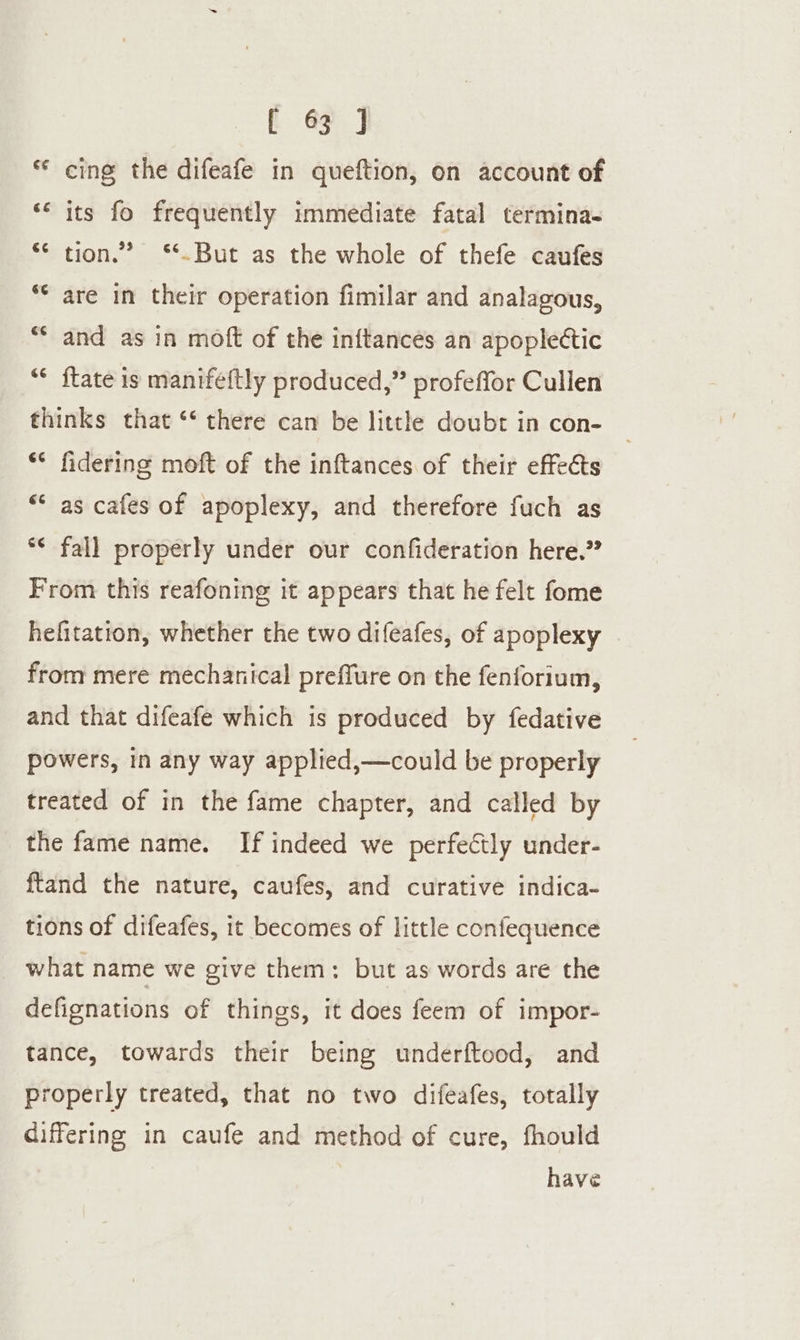 ** cing the difeafe in queftion, on account of *‘ its fo frequently immediate fatal termina- ** tion.” ‘*.But as the whole of thefe caufes ** are in their operation fimilar and analagous, “* and as in mott of the inftances an apoplettic ** {tate is manifeftly produced,” profeffor Cullen thinks that ‘‘ there can be little doubr in con- ** fidering moft of the inftances of their effects ** as cafes of apoplexy, and therefore fuch as ** fall properly under our confideration here.” From this reafoning it appears that he felt fome hefitation, whether the two difeafes, of apoplexy from mere mechanical preffure on the fenforium, and that difeafe which is produced by fedative powers, in any way applied,—could be properly treated of in the fame chapter, and called by the fame name. If indeed we perfectly under- ftand the nature, caufes, and curative indica- tions of difeafes, it becomes of little confequence what name we give them: but as words are the defignations of things, it does feem of impor- tance, towards their being underftood, and properly treated, that no two difeafes, totally differing in caufe and method of cure, fhould have