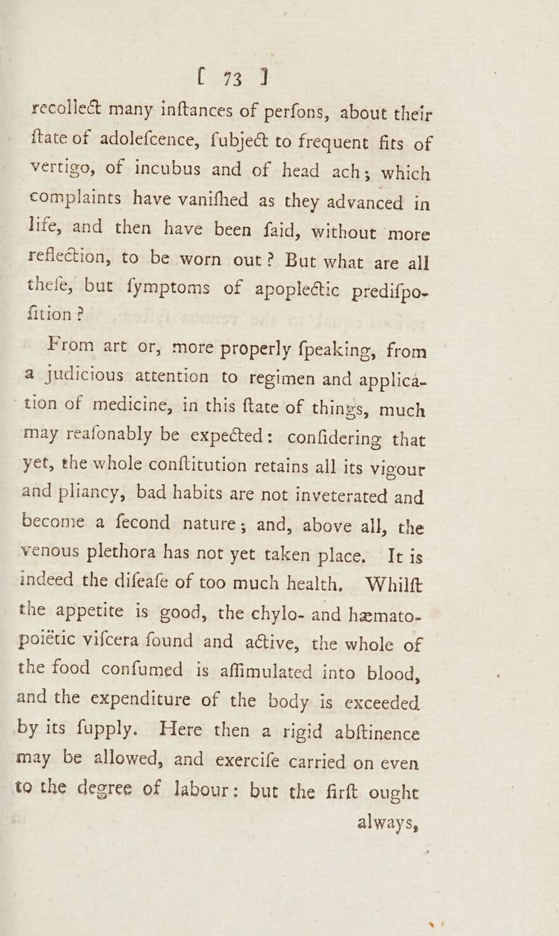 [ase recollect many inftances of perfons, about their itate of adolefcence, fubjeé to frequent fits of vertigo, of incubus and of head ach; which complaints have vanifhed as they advanced in life, and then have been faid, without more reflection, to be worn out? But what are all thefe, but fymptoms of apoplectic predifpo- fition ? From art or, more properly {peaking, from a judicious attention to regimen and applica- tion of medicine, in this ftate of things, much may reafonably be expected: confidering that yet, the whole contftitution retains all its vigour and pliancy, bad habits are not inveterated and become a fecond nature; and, above all, the venous plethora has not yet taken place. It is indeed the difeafe of too much health, Whilft the appetite is good, the chylo- and hemato- poietic vifcera found and ative, the whole of the food confumed is affimulated into blood, and the expenditure of the body is exceeded by its fupply. Here then a rigid abftinence may be allowed, and exercife carried on even to the degree of labour: but the firft ought always,