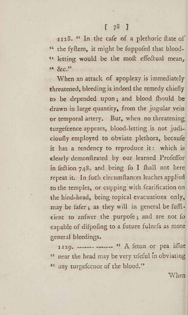 Eg 4] 4128. © In the cafe of a plethoric ftate of ‘* the fyftem, it might be fuppofed that blood- *¢ letting would be the moft effectual mean, At Beds’ When an attack of apoplexy is immediately threatened, bleeding is indeed the remedy chiefly _ to be depended upon; and blood fhould be drawn in large quantity, from the jugular vein or temporal artery. But, when no threatening. turgefcence appears, blood-letting is not judi- cioufly employed to obviate plethora, becaufe it has a tendency to reproduce it: which is clearly demonftrated by our learned Profeffor in felion 748. and being fo I fhall not here repeat it. In fuch circumftances leaches applied to the temples, or cupping with fcarification on the hind-head, being topical evacuations only, may be fafer; as they will in general be fufi- cient to anfwer the purpofe; and are not fo capable of difpofing to a future sla as more ceneral bleedings. 1129, ------- -en----, *¢ A fetom.or pea iffue ‘* near the head may be very ufeful in obviating «© any turgefcence of the blood.” When