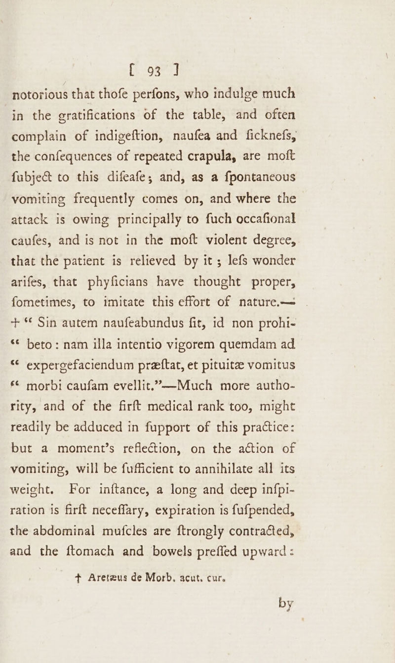 a, ae | notorious that thofe perfons, who indulge much in the gratifications of the table, and often complain of indigeftion, naufea and ficknefs, the confequences of repeated crapula, are moft fubje&amp;t to this difeafe,; and, as a fpontaneous vomiting frequently comes on, and where the attack is owing principally to fuch occafional caufes, and is not in the moft violent degree, that the patient is relieved by it; lefs wonder arifes, that phyficians have thought proper, fometimes, to imitate this effort of nature.— + *€ Sin autem naufeabundus fit, id non prohi- “* beto: nam illa intentio vigorem quemdam ad “ expergefaciendum prettat, et pituite vomitus € morbi caufam evellit.’—Much more autho- rity, and of the firft medical rank too, might readily be adduced in fupport of this practice: but a moment’s reflection, on the action of vomiting, will be fufficient to annihilate all its weight. For inftance, a long and deep infpi- ration is firft neceflary, expiration is fufpended, the abdominal mufcles are ftrongly contracted, and the ftomach and bowels prefled upward : + Aretzus de Morb. acut. cur. by