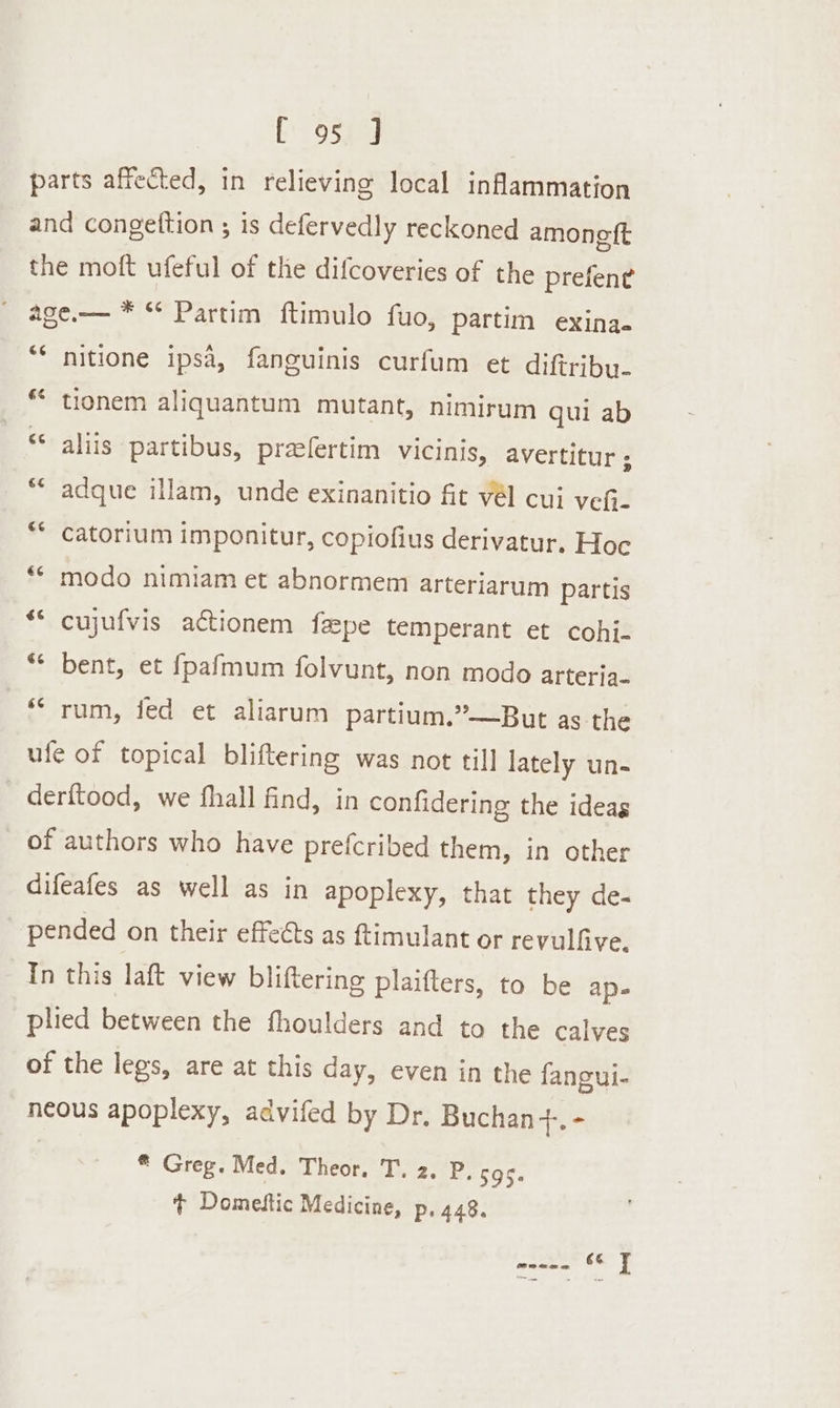 E' 95% J parts affected, in relieving local inflammation and congettion ; is defervedly reckoned amonett the moft ufeful of the difcoveries of the prefen¢ age.— * °° Partim ftimulo fuo, partim exina. 6 nitione ipsa, fanguinis curfum et diftriby. * tionem aliquantum mutant, nimirum qui ab &lt; r aliis partibus, preelertim vicinis, avertitur ; adque illam, unde exinanitio fit vél cui vefi- catorium imponitur, copiofius derivatur. Hoc modo nimiam et abnormem arteriarum partis €¢ € n €¢ ** cujufvis actionem feepe temperant et cohij- ** bent, et fpafmum folvunt, non modo arteria- © rum, fed et aliarum partium.”—But as the ule of topical bliftering was not till lately un- - derftood, we fhall find, in confidering the ideas of authors who have prefcribed them, in other difeafes as well as in apoplexy, that they de- pended on their effects as ftimulant or revulfive. In this laft view bliftering plaifters, to be ape plied between the fhoulders and to the calves of the legs, are at this day, even in the fangui- neous apoplexy, advifed by Dr. Buchan 7 ise | * Greg. Med. Theor. T. 2. P, 595. + Domeftic Medicine, p, 448.