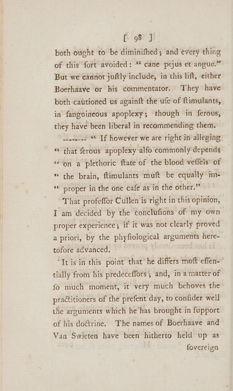 both ought to be diminithed; and every thing of this fort avoided: “* cane pejus et angue.” But we cannot juftly include, in this lift, either Boerhaave or his commentator. They have both cautioned us againft the ufe of ftimulants, in fanguineous apoplexy; though in ferous, they have been liberal in recommending them. w-eu-us * Jf however we are right in alleging “ that ferous apoplexy alfo commonly depends” ‘“‘on a plethoric ftate of the blood veffels® of * the brain, ftimulants muft be equally’ im- *« proper in the one cafe as in the other.” That profeffor Cullen is right in this opinion, I am decided by the conclufions of my own proper experience; if it was not clearly proved a priori, by the phyfiological arguments here- tofore advanced. | ‘It isin this point that’ he differs moft effen- ’ tially from his predeceffors, and, in armatter of fo much moment, it very much behoves the practitioners of the prefent day, to confider well the arguments which he ‘has brought in fupport of his do@trine. The names of Boerhaave and Van Swieten have been hitherto held up as fovereizn