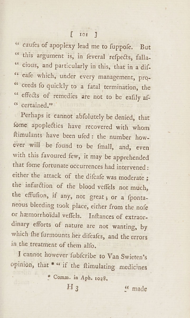 t Tory ** caufes of apoplexy lead me to fuppofe. But this argument is, in feveral refpeéts, falla- “cious, and particularly in this, that in a dif- “Seale which, under every management, pro- ceeds fo quickly to a fatal termination, the effects of remedies are not to be ey af{- ** certained.”? Perhaps it cannot abfolutely be denied, that fome apopleétics have recovered with whom ftimulants have been ufed: the number how- ever will be found to be {mall, and, even with this favoured few, it may be apprehended that fome fortunate occurrences had intervened - either the attack of the difeafe was moderate : the infarction of the blood veffels not much, the effufion, if any, not great ; or a {ponta- neous bleeding took place, either from the nofe or hemorrhoidal veffels. Inftances of extraor- dinary efforts of nature are not wanting, by which fhe furmounts her difeafes, and the errors in the treatment of them alfo, I cannot however fubfcribe to Van Swieten’s opinion, that * “ if the ftimulating medicines * Comm. in Aph, 1028, H 3 *© made