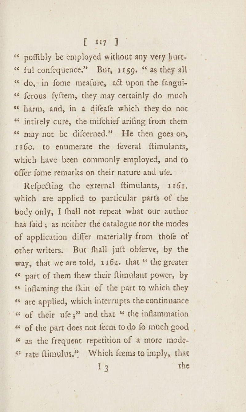 [ Site) “* poffibly be employed without any very hurt- “¢ ful confequence.” But, 1159. ‘‘ as they all * do,’ in fome meafure, act upon the fangui- “‘ ferous fyftem, they may certainly do much “‘ harm, and, in a difeafe which they do not “¢ intirely cure, the mifchief arifing from them ‘¢ may not be difcerned.” He then goes on, 1160. to enumerate the feveral ftimulants, which have been commonly employed, and to offer fome remarks on their nature and ule. Refpecting the external ftimulants, 1161. which are applied to particular parts of the body only, I fhall not repeat what our author ~ has faid; as neither the catalogue nor the modes of application differ materially from thole of other writers. But fhall juft obferve, by the way, that weare told, 1162. that “ the greater é¢ part of them fhew their ftimulant power, by “¢ inflaming the fkin of the part to which they ‘¢ are applied, which interrupts the continuance 6 of their ufe;” and that “ the inflammation “¢ of the part does not feem todo fo much good “ as the frequent repetition of a more mode- rate ftimulus.” Which feems to imply, that ~s