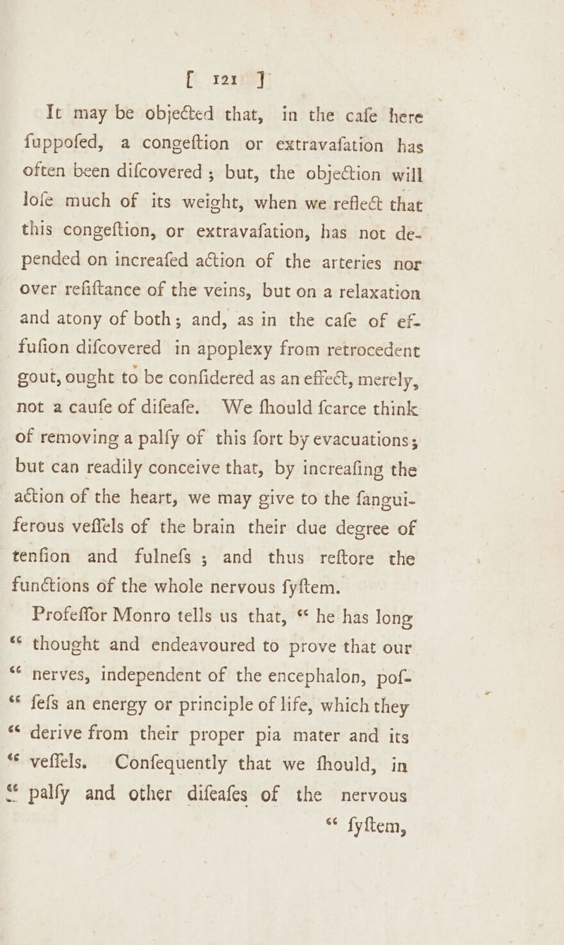 f resiey’ Tt may be objected that, in the cafe here fuppofed, a congeftion or extravafation has often been difcovered ; but, the objeCtion will lofe much of its weight, when we reflect that this congeftion, or extravafation, has not de- pended on increafed action of the arteries nor over refiftance of the veins, but on a relaxation and atony of both; and, as in the cafe of ef- fufion difcovered in apoplexy from retrocedent gout, ought to be confidered as an effect, merely, not a caufe of difeafe. We fhould fcarce think of removing a palfy of this fort by evacuations; but can readily conceive that, by increafing the action of the heart, we may give to the fangui- ferous veffels of the brain their due degree of tenfion and fulnefs ; and thus reftore the functions of the whole nervous fyftem. Profeffor Monro tells us that, ** he has long ** thought and endeavoured to prove that our “* nerves, independent of the encephalon, pof- ** fefs an energy or principle of life, which they ** derive from their proper pia mater and its ** veflels. Confequently that we fhould, in * palfy and other difeafes of the nervous “* fyftem,