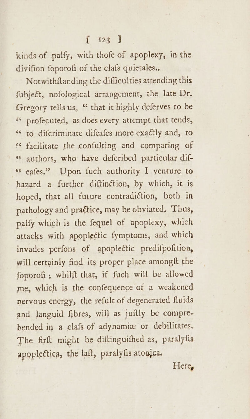 kinds of palfy, with thofe of apoplexy, in the divifion foporofi of the clafs quietales.. Notwithftanding the difficulties attending this fubjeét, nofological arrangement, the late Dr. Gregory tells us, ‘* that it highly deferves to be ‘© profecuted, as does every attempt that tends, “¢ to difcriminate difeafes more exactly and, to ¢ facilitate the confulting and comparing of ‘¢ authors, who have deicribed particular dif- &gt; “© eafes.”” Upon fuch authority 1 venture to hazard a further diftin¢étion, by which, it is hoped, that all future contradiction, both in pathology and praétice, may be obviated, Thus, palfy which is the fequel of apoplexy, which attacks with apoplectic fymptoms, and which invades perfons of apoplectic predifpofition, will certainly find its proper place amongft the foporof ; whilft that, if fuch will be allowed me, which is the confequence of a weakened nervous energy, the refult of degenerated fluids and languid fibres, will as juflly be compre- hended in a clafs of adynamiz or debilitates. The firft might be diftinguifhed as, paralyfis apoplectica, the laft, paralyfis atonjca. Here,