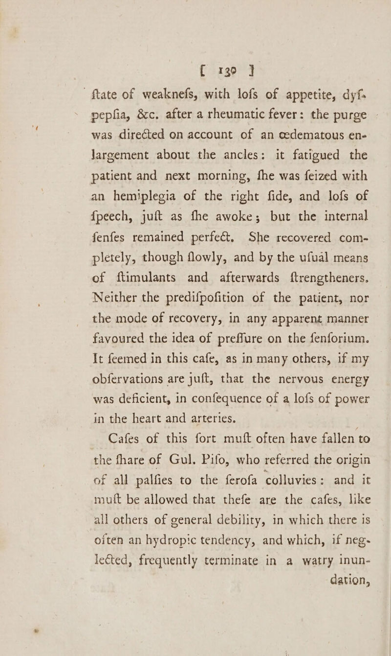 C 136 ] ftate of weaknefs, with lofs of appetite, dyf. nepfia, &amp;c. after a rheumatic fever: the purge was directed on account of an oedematous en- Jareement about the ancles: it fatigued the patient and next morning, fhe was feized with an hemiplegia of the right fide, and lofs of {peech, juft as fhe awoke; but the internal fenfes remained perfect, She recovered com- pletely, though flowly, and by the ufual means of ftimulants and afterwards ftrengtheners. Neither the predifpofition of the patient, nor the mode of recovery, in any apparent manner favoured the idea of preffure on the fenforium. It feemed in this cafe, as in many others, if my obfervations are juft, that the nervous energy was deficient, in confequence of a lofs of power in the heart and arteries. Cafes of this fort muft often have fallen to the hare of Gul. Pifo, who referred the origin of all palfies to the ferofa colluvies; and it mult be allowed that thefe are the cafes, like all others of general debility, in which there is oiten an hydropic tendency, and which, if neg. lected, frequently terminate in a watry inun- dation,