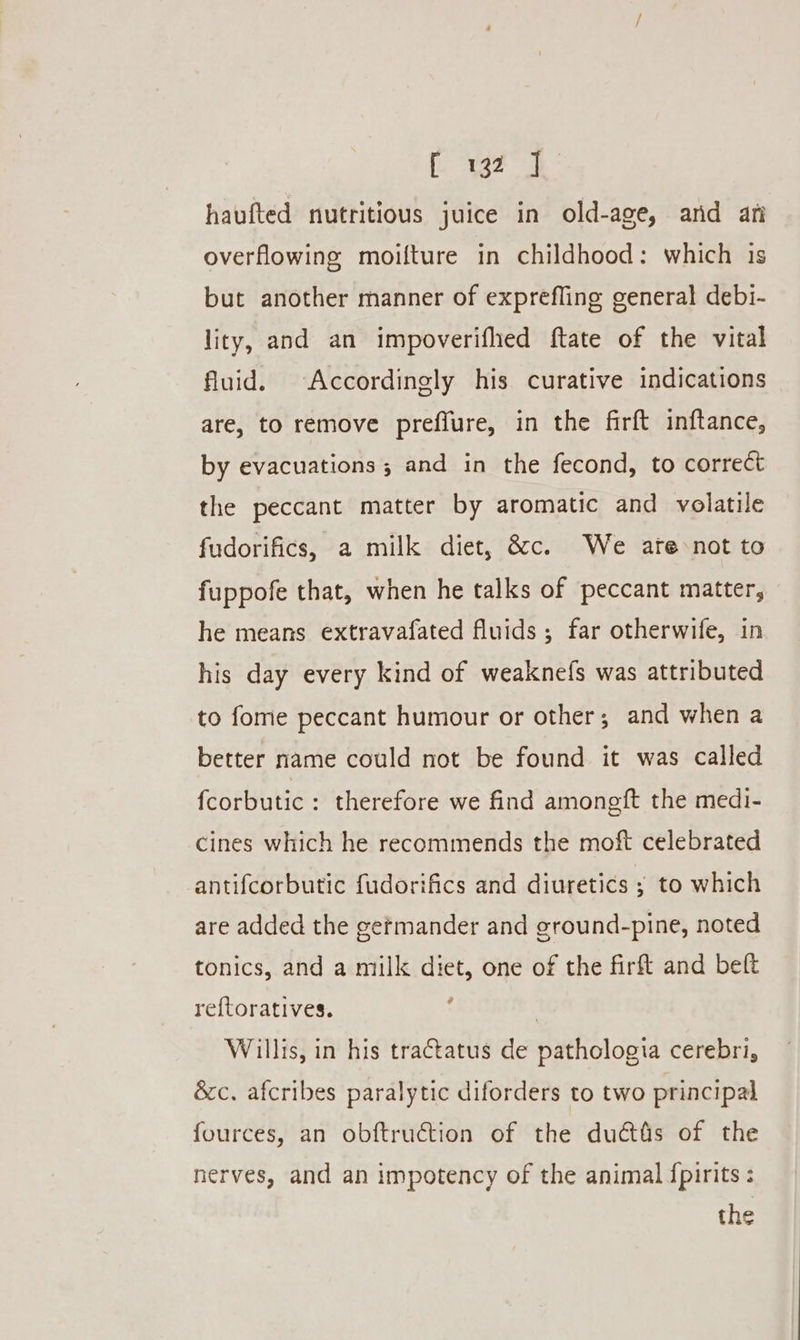 haufted nutritious juice in old-age, ard an overflowing moifture in childhood: which is but another manner of exprefling general debi- lity, and an impoverifhed ftate of the vital fluid. Accordingly his curative indications are, to remove preffure, in the firft inftance, by evacuations ; and in the fecond, to correct the peccant matter by aromatic and volatile fudorifics, a milk diet, &amp;c. We ate not to fuppofe that, when he talks of peccant matter, he means extravafated fluids; far otherwife, in his day every kind of weaknefs was attributed to fome peccant humour or other; and when a better name could not be found it was called fcorbutic : therefore we find amongft the medi- cines which he recommends the moft celebrated antifcorbutic fudorifics and diuretics ; to which are added the germander and ground-pine, noted tonics, and a milk diet, one of the firft and beft ref{toratives. : | Willis, in his tractatus de pathologia cerebri, &amp;c. afcribes paralytic diforders to two principal fources, an obftruction of the duétés of the nerves, and an impotency of the animal fpirits : the