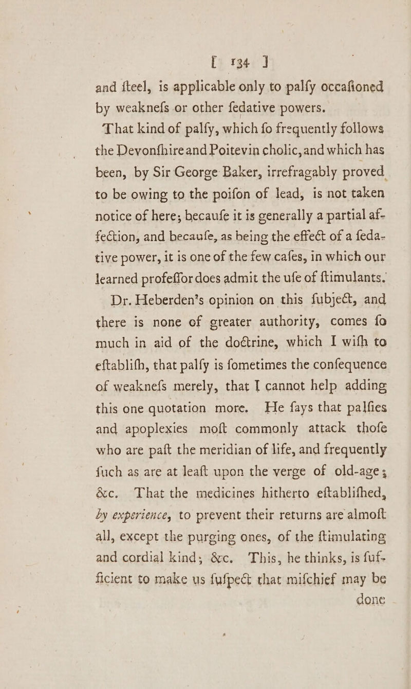 [134] and fteel, is applicable only to palfy occafioned by weaknefs or other fedative powers. That kind of palfy, which fo frequently follows the Devonfhire and Poitevin cholic, and which has been, by Sir George Baker, irrefragably proved to be owing to the poifon of lead, is not taken notice of here; becaufe it is generally a partial af- fection, and becaufe, as being the effect of a feda- tive power, it is one of the few cafes, in which our learned profeffor does admit the ufe of ftimulants. Dr. Heberden’s opinion on this fubject, and there is none of greater authority, comes fo much in aid of the doétrine, which I wifh to eftablith, that palfy is fometimes the confequence of weaknefs merely, that I cannot help adding this one quotation more. He fays that palfies and apoplexies mott commonly attack thofe who are paft the meridian of life, and frequently fuch as are at leaft upon the verge of old-age; é&amp;c. That the medicines hitherto eftablifhed, by experience, to prevent their returns are almoft all, except the purging ones, of the ftimulating and cordial kind; &amp;c. This, he thinks, is fuf- ficient to make us fufpect that mifchief may be done