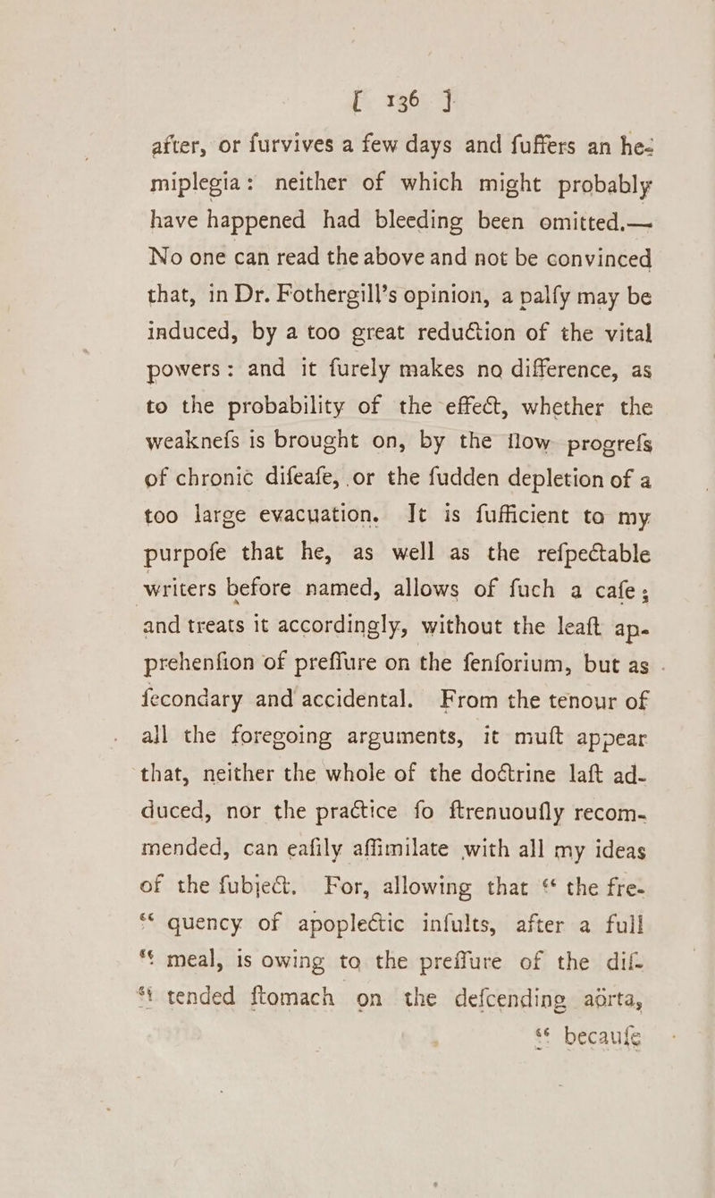 after, or furvives a few days and fuffers an he- miplegia: neither of which might probably have happened had bleeding been omitted,— No one can read the above and not be convinced that, in Dr. Fothergill’s opinion, a palfy may be induced, by a too great reduction of the vital powers: and it furely makes no difference, as to the probability of the effect, whether the weaknefs is brought on, by the flow progrefs of chronic difeafe, or the fudden depletion of a too large evacuation, It is fufficient ta my. purpofe that he, as well as the refpectable writers before named, allows of fuch a cafe; and treats it accordingly, without the leaft ape prehenfion of preffure on the fenforium, but as . fecondary and accidental. From the tenour of all the foregoing arguments, it muft appear that, neither the whole of the doétrine laft ad- duced, nor the practice fo ftrenuoufly recom. mended, can eafily affimilate with all my ideas of the fubjec&amp;t, For, allowing that ‘ the fre- ** quency of apoplectic infults, after a full *&lt; meal, is owing to the preffure of the dif *\ tended ftomach on the defcending aorta, “© becaufe