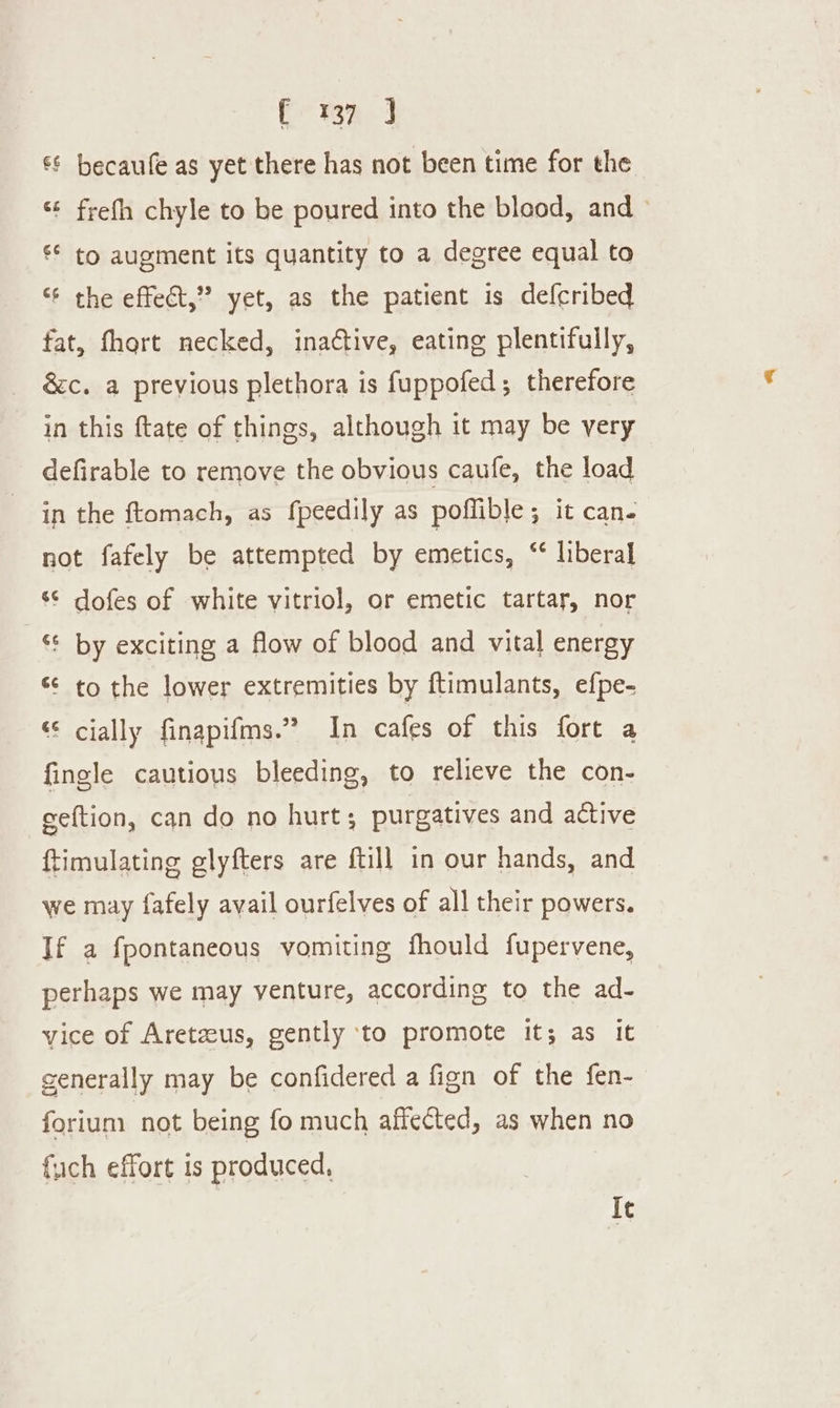 ak cy, ae €§ becaufe as yet there has not been time for the ‘¢ frefh chyle to be poured into the blood, and ~ ** to augment its quantity to a degree equal to ‘6 the effect,” yet, as the patient is defcribed fat, fhort necked, ina¢tive, eating plentifully, &amp;c. a previous plethora is fuppofed; therefore in this ftate of things, although it may be very defirable to remove the obvious caufe, the load in the ftomach, as fpeedily as poffible; it can- not fafely be attempted by emetics, ‘* liberal ‘© dofes of white vitriol, or emetic tartar, nor ‘ by exciting a flow of blood and vital energy “ to the lower extremities by ftimulants, efpe- “© cially finapifms.” In cafes of this fort a fingle cautious bleeding, to relieve the con- geftion, can do no hurt; purgatives and active ftimulating glyfters are {till in our hands, and we may fafely avail ourfelves of all their powers. If a fpontaneous vomiting fhould fupervene, perhaps we may venture, according to the ad- vice of Aretzeus, gently ‘to promote it; as it generally may be confidered a fign of the fen- forium not being fo much affected, as when no fuch effort is produced, Ie