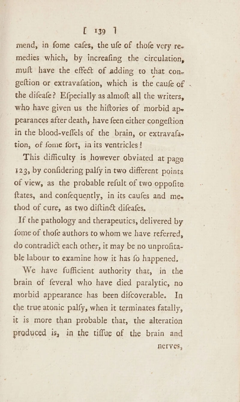 t “1g9 1 mend, in fome cafes, the ufe of thofe very re- medies which, by increafing the circulation, mult have the effect of adding to that con- geftion or extravafation, which is the caufe of . the difeafe? Efpecially as almoft all the writers, who have given us the hiftories of morbid ap- | pearances after death, have feen either congeftion in the bload-veffels of the brain, or extravafa- tion, of fome fort, in its ventricles ! This difficulty is however obviated at page 123, by confidering palfy in two different points of view, as the probable refult of two oppofite {tates, and confequently, in its caufes and mes thod of cure, as two diftin&amp; difeafes, | If the pathology and therapeutics, delivered by {ome of thofe authors to whom we have referred, do contradict each other, it may be no unprofita- ble labour to examine how it has fo happened, We have fufficient authority that, in the brain of feveral who have died paralytic, no morbid appearance has been difcoverable. In the true atonic palfy, when it terminates fatally, it is more than probable that, the alteration produced is, in the tiffue of the brain and nerves,