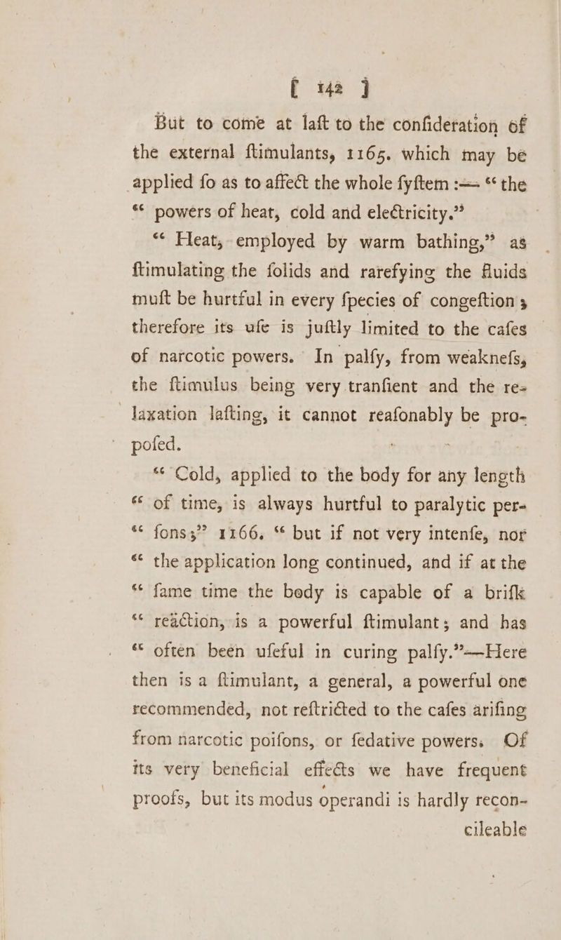 [ 42 j But to come at laft to the confideration of the external ftimulants, 1165. which may be applied fo as to affect the whole fyftem :— * the ** powers of heat, cold and eleétricity.” “ Heat, employed by warm bathing,” as ftimulating the folids and rarefying the Auids muft be hurtful in every fpecies of congeftion 5 therefore its ufe is juftly limited to the cafes of narcotic powers. In palfy, from weaknefs, the ftimulus being very tranfient and the re- _Jaxation lafting, it cannot reafonably be pro- poted. “© Cold, applied to the body for any length ** of time, is always hurtful to paralytic per- &gt; *¢ fonss” 1166, “ but if not very intenfe, nor ** the application long continued, and if at the ** fame time the bedy is capable of a brifk ** reaction, is a powerful ftimulant; and has © often been ufeful in curing palfy.”-—Here then isa ftimulant, a general, a powerful one recommended, not reftricted to the cafes arifing from narcotic poifons, or fedative powers, Of tts very beneficial effects we have frequent proofs, but its modus operandi is hardly recon- cileable